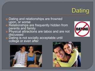  Dating and relationships are frowned
  upon, or worse
 Relationships are frequently hidden from
  parents and family
 Physical attractions are taboo and are not
  discussed
 Dating is not socially acceptable until
  college or even after
 