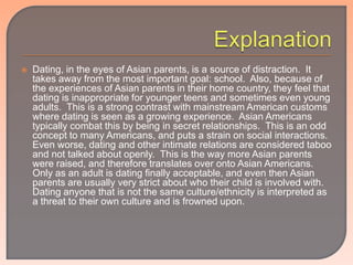    Dating, in the eyes of Asian parents, is a source of distraction. It
    takes away from the most important goal: school. Also, because of
    the experiences of Asian parents in their home country, they feel that
    dating is inappropriate for younger teens and sometimes even young
    adults. This is a strong contrast with mainstream American customs
    where dating is seen as a growing experience. Asian Americans
    typically combat this by being in secret relationships. This is an odd
    concept to many Americans, and puts a strain on social interactions.
    Even worse, dating and other intimate relations are considered taboo
    and not talked about openly. This is the way more Asian parents
    were raised, and therefore translates over onto Asian Americans.
    Only as an adult is dating finally acceptable, and even then Asian
    parents are usually very strict about who their child is involved with.
    Dating anyone that is not the same culture/ethnicity is interpreted as
    a threat to their own culture and is frowned upon.
 