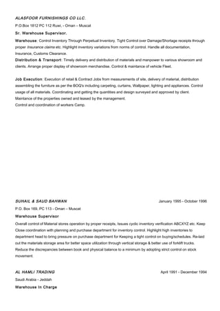 ALASFOOR FURNISHINGS CO LLC.
P.O.Box 1812 PC 112 Ruwi, - Oman – Muscat
Sr. Warehouse Supervisor.
Warehouse: Control Inventory Through Perpetual Inventory. Tight Control over Damage/Shortage receipts through
proper Insurance claims etc. Highlight inventory variations from norms of control. Handle all documentation,
Insurance, Customs Clearance.
Distribution & Transport: Timely delivery and distribution of materials and manpower to various showroom and
clients. Arrange proper display of showroom merchandise. Control & maintance of vehicle Fleet.
Job Execution: Execution of retail & Contract Jobs from measurements of site, delivery of material, distribution
assembling the furniture as per the BOQ's including carpeting, curtains, Wallpaper, lighting and appliances. Control
usage of all materials. Coordinating and getting the quantities and design surveyed and approved by client.
Maintance of the properties owned and leased by the management.
Control and coordination of workers Camp.
SUHAIL & SAUD BAHWAN January 1995 - October 1996
P.O. Box 169, PC 113 - Oman – Muscat
Warehouse Supervisor
Overall control of Material stores operation by proper receipts, Issues cyclic inventory verification ABCXYZ etc. Keep
Close coordination with planning and purchase department for inventory control. Highlight high inventories to
department head to bring pressure on purchase department for Keeping a tight control on buying/schedules. Re-laid
out the materials storage area for better space utilization through vertical storage & better use of forklift trucks.
Reduce the discrepancies between book and physical balance to a minimum by adopting strict control on stock
movement.
AL HAMLI TRADING April 1991 - December 1994
Saudi Arabia - Jeddah
Warehouse In Charge
 