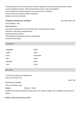 Inviting quotations from Asian and Far Eastern markets, negotiations, placing orders establishing letter of credit,
clearing negotiable documents. Clearing Goods through customs under right classification.
Vendor Development: Developed Alternate new vendors for import substitution.
Control of about 50 employees of different nationalities.
Distribution and Inventory Control
COMBINED MARKETING COMPANY April 1985 - March 1991
Chennai-600034 – India
Sales Executive
Main agent for selling soft Drinks namely COCO COLA, Gold Spot/Limca/Thumsup.
Distribution of soft drinks to designated areas.
Aggressive selling of products.
Proper display & promoting the products in all retail outlets.
Achieving monthly targets.
Languages
Language Level
English Expert
Arabic Intermediate
Hindi Expert
Malayalam Expert
Tamil Expert
Education
P.G. Diploma in Supply Chain Management
Chennai, Tamil Nadu. India
BACHELOR OF SCIENCE
March 1985
Chennai, Tamil Nadu. India
Degree: Bachelors – Botany
Qualified For the Degree of Bachelor Of Science from D.G. Vaishnav College, which is affiliated to the University Of
Madras.
Holding a Valid GCC Driving License
 