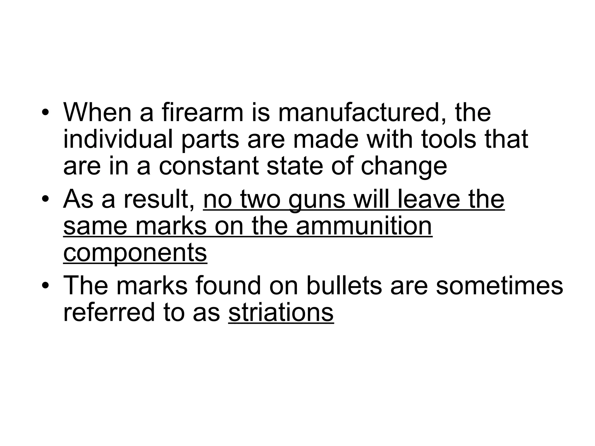 When a firearm is manufactured, the individual parts are made with tools that are in a constant state of change As a result,  no two guns will leave the same marks on the ammunition components The marks found on bullets are sometimes referred to as  striations 