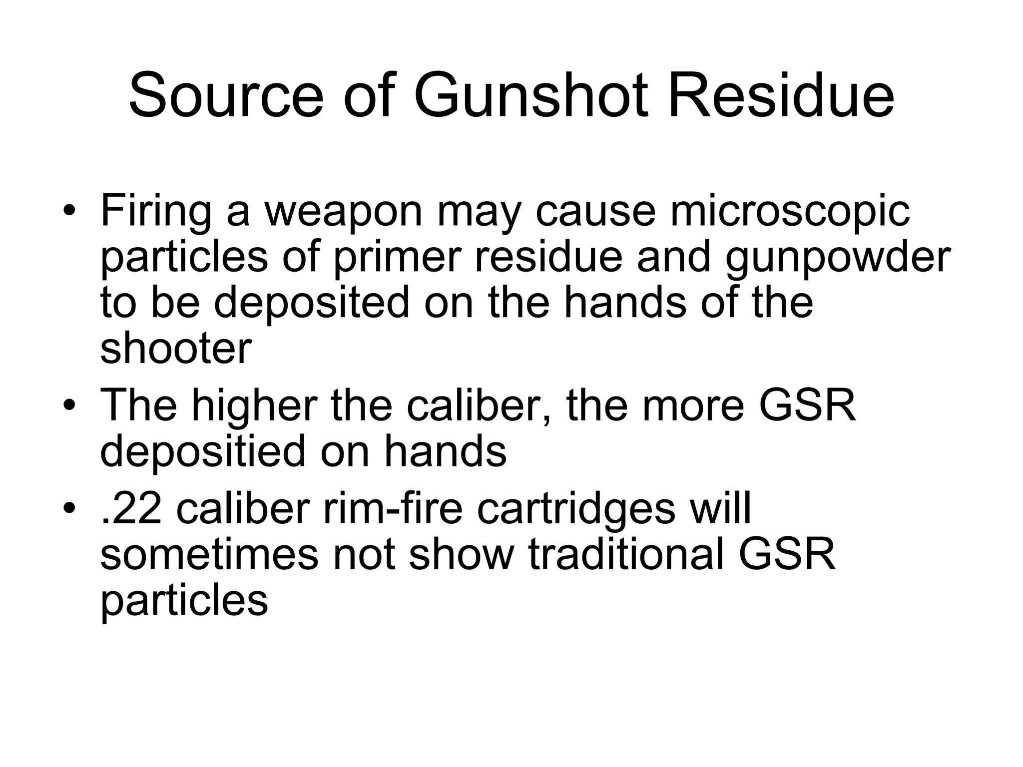 Source of Gunshot Residue Firing a weapon may cause microscopic particles of primer residue and gunpowder to be deposited on the hands of the shooter The higher the caliber, the more GSR depositied on hands .22 caliber rim-fire cartridges will sometimes not show traditional GSR particles 