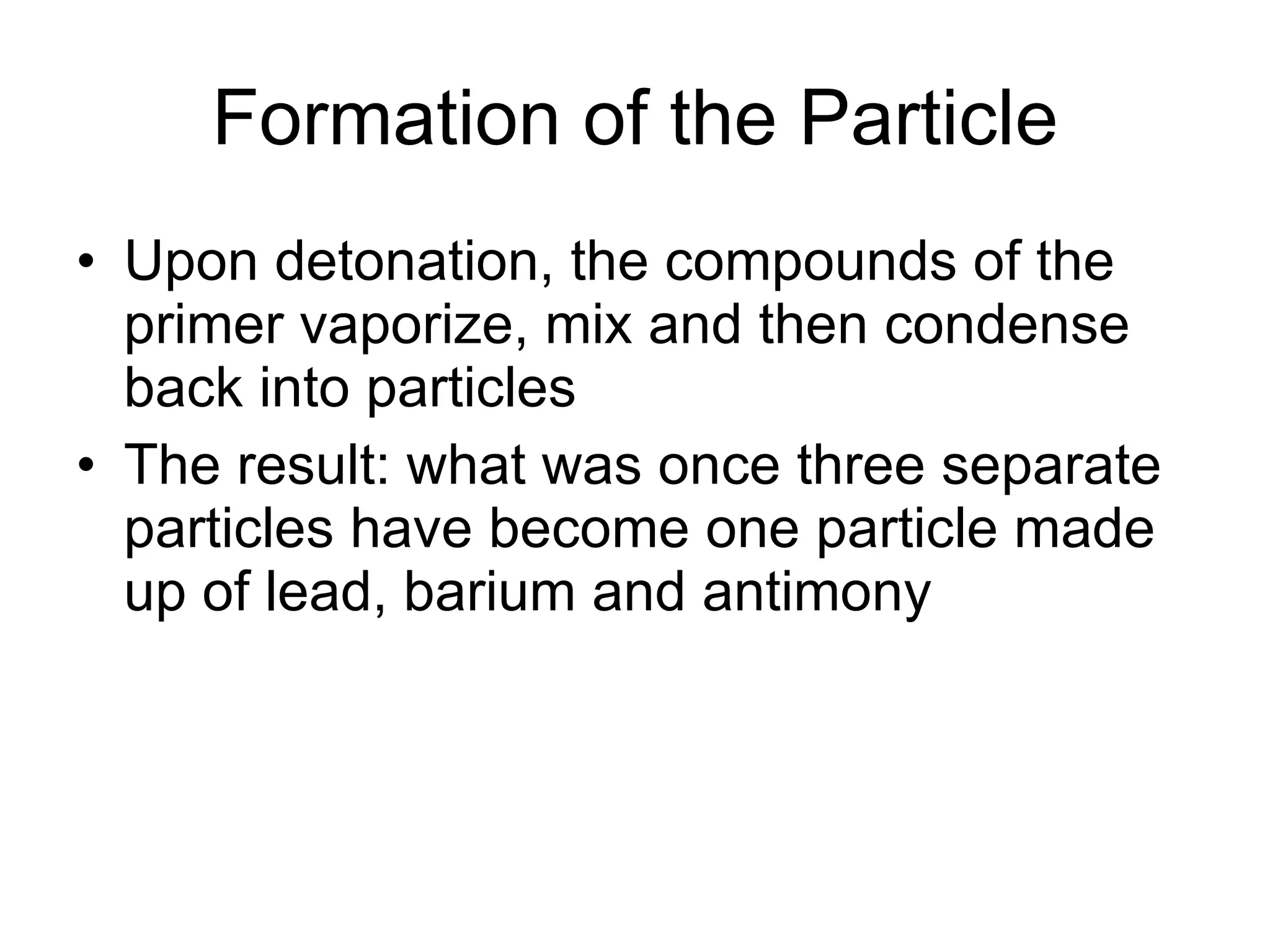 Formation of the Particle Upon detonation, the compounds of the primer vaporize, mix and then condense back into particles The result: what was once three separate particles have become one particle made up of lead, barium and antimony 