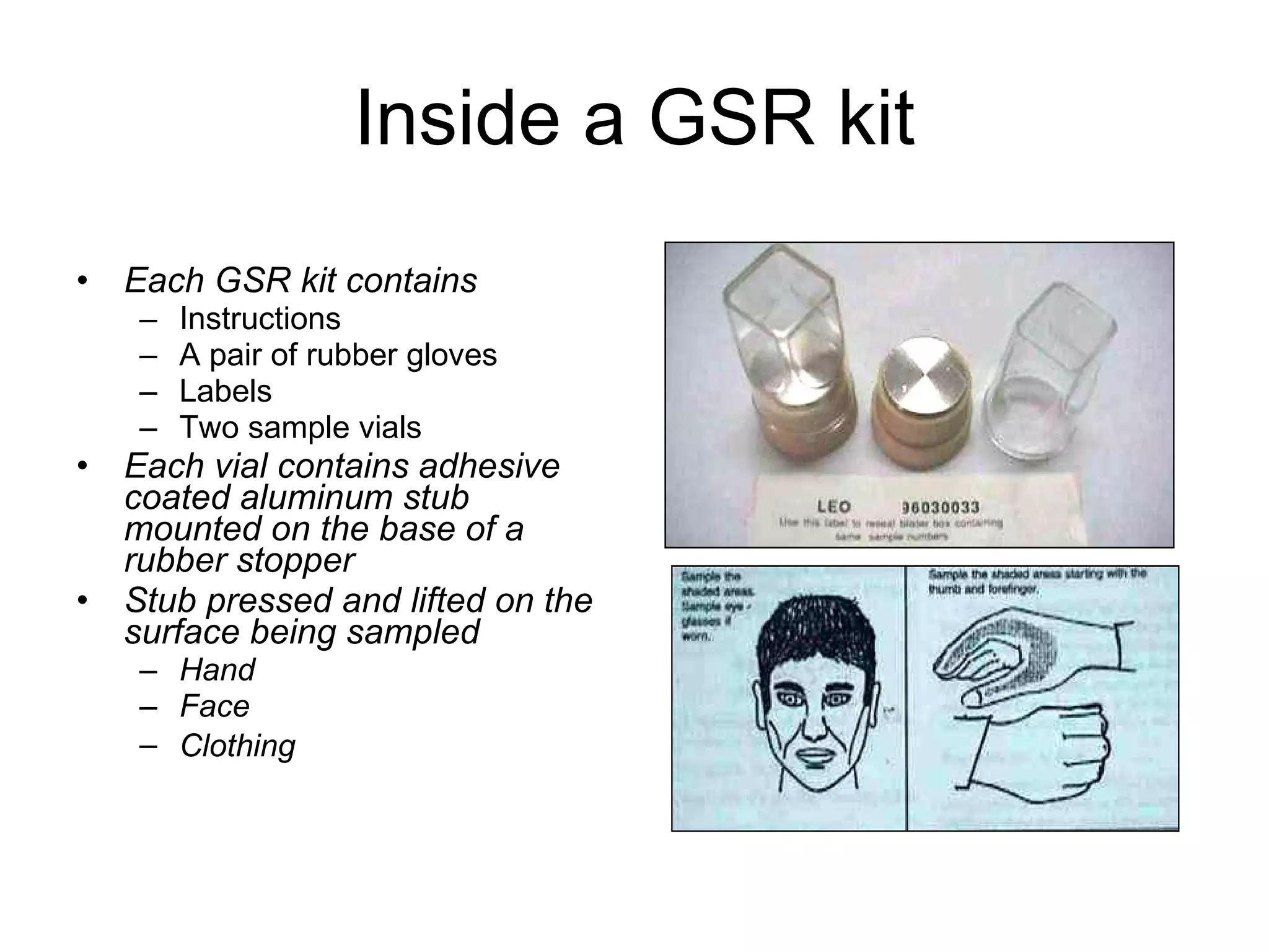 Inside a GSR kit Each GSR kit contains Instructions A pair of rubber gloves Labels Two sample vials Each vial contains adhesive coated aluminum stub mounted on the base of a rubber stopper Stub pressed and lifted on the surface being sampled Hand  Face Clothing   