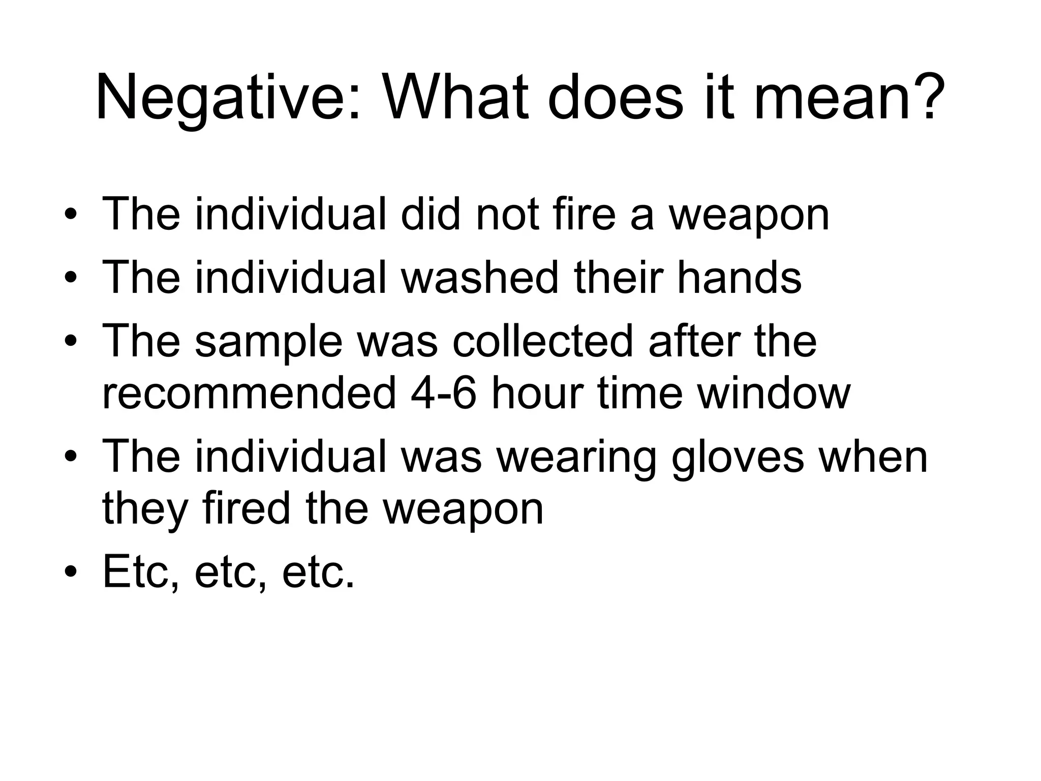 Negative: What does it mean? The individual did not fire a weapon The individual washed their hands The sample was collected after the recommended 4-6 hour time window The individual was wearing gloves when they fired the weapon Etc, etc, etc. 