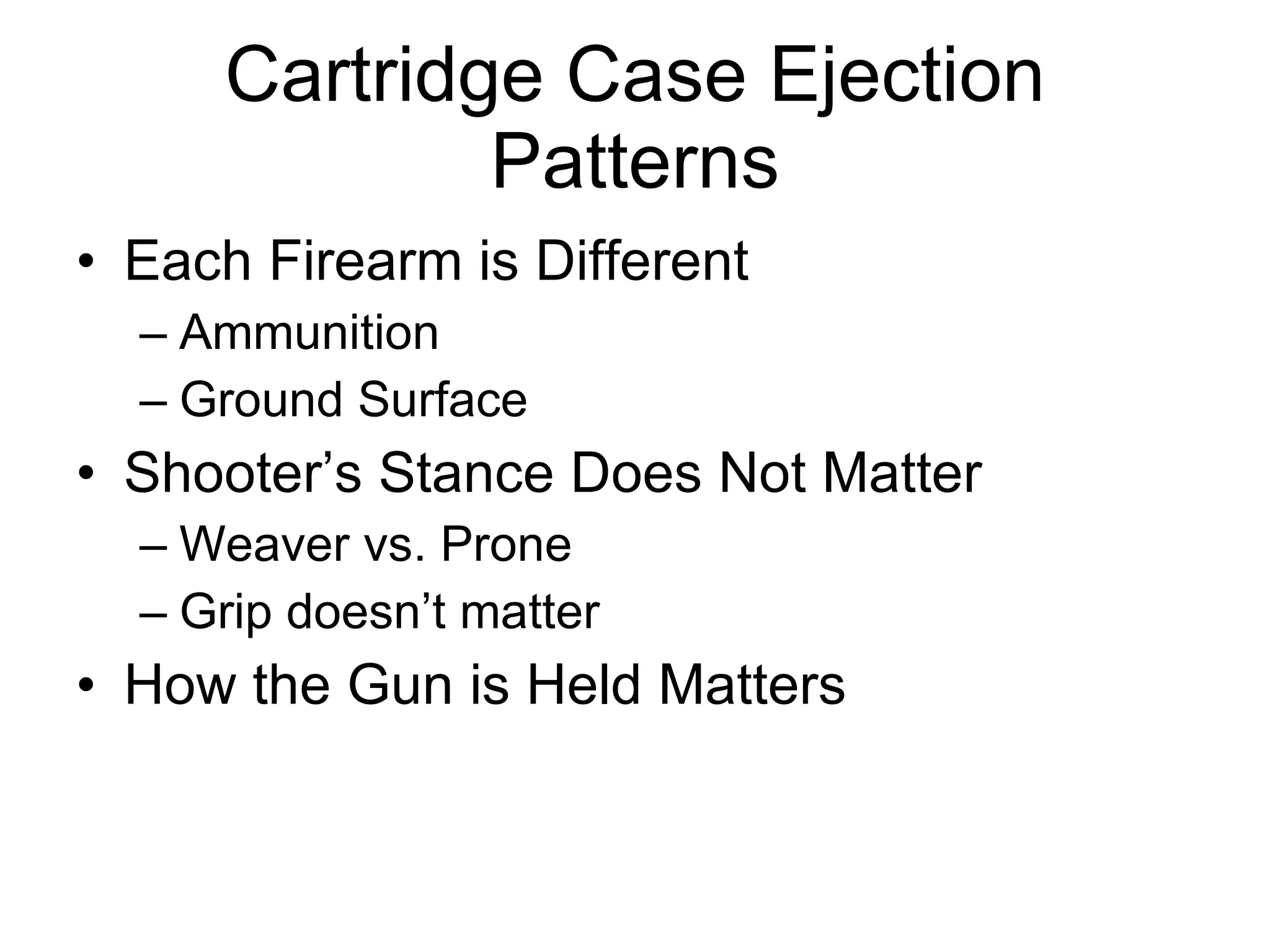 Cartridge Case Ejection Patterns Each Firearm is Different  Ammunition Ground Surface Shooter’s Stance Does Not Matter Weaver vs. Prone Grip doesn’t matter How the Gun is Held Matters 