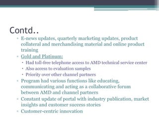 Contd..E-news updates, quarterly marketing updates, product collateral and merchandising material and online product trainingGold and Platinum:Had toll-free telephone access to AMD technical service centerAlso access to evaluation samplesPriority over other channel partnersProgram had various functions like educating, communicating and acting as a collaborative forum between AMD and channel partnersConstant update of portal with industry publication, market insights and customer success storiesCustomer-centric innovation