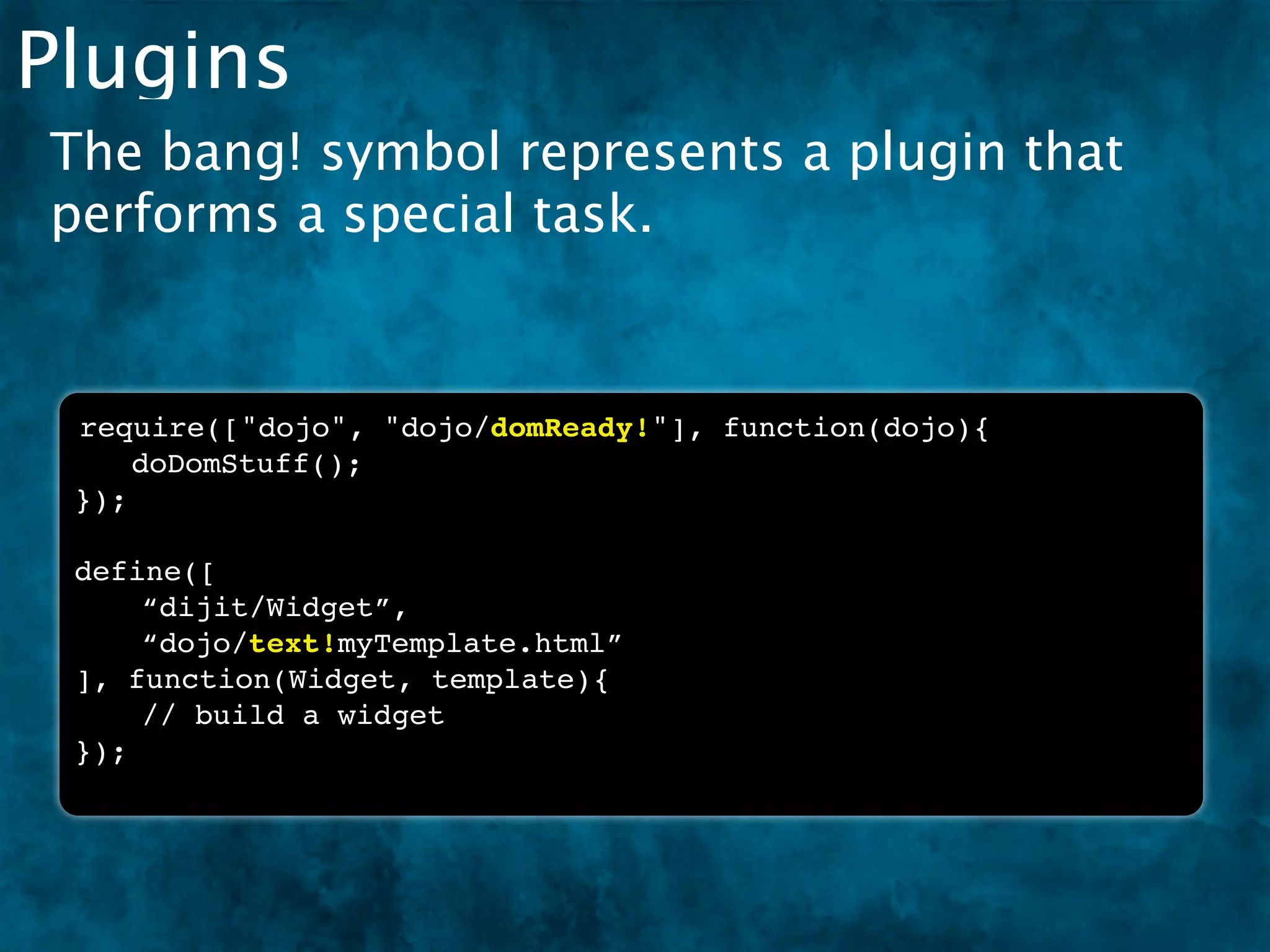 Plugins
The bang! symbol represents a plugin that
performs a special task.


 require(["dojo", "dojo/domReady!"], function(dojo){
 ! doDomStuff();
 });

 define([
     “dijit/Widget”,
     “dojo/text!myTemplate.html”
 ], function(Widget, template){
     // build a widget
 });
 