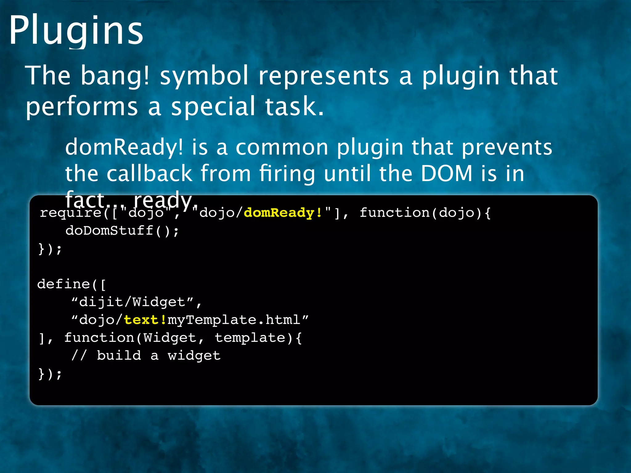 Plugins
The bang! symbol represents a plugin that
performs a special task.
    domReady! is a common plugin that prevents
    the callback from ﬁring until the DOM is in
    fact... ready.
 require(["dojo", "dojo/domReady!"], function(dojo){
 ! doDomStuff();
 });

 define([
     “dijit/Widget”,
     “dojo/text!myTemplate.html”
 ], function(Widget, template){
     // build a widget
 });
 