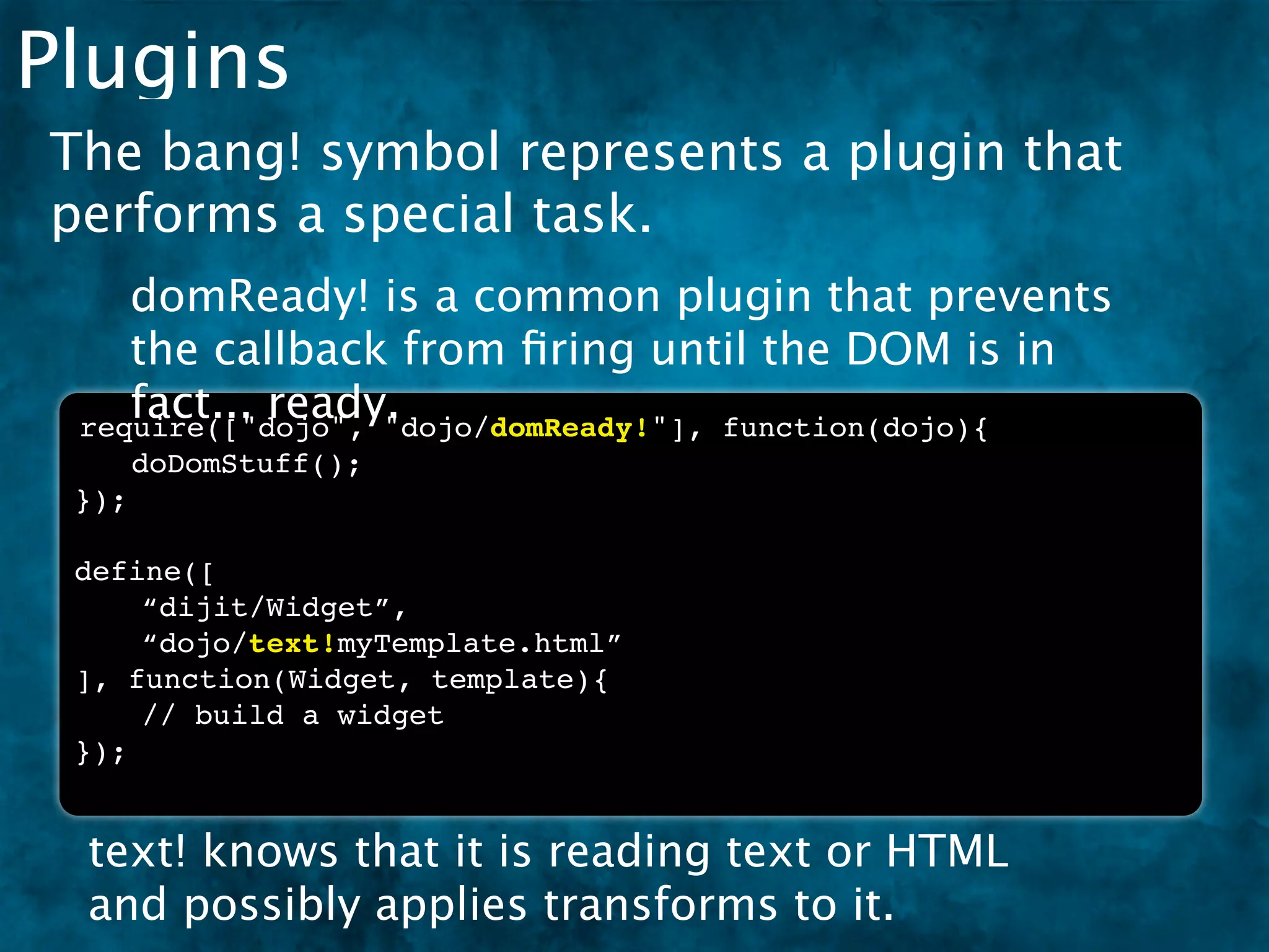Plugins
The bang! symbol represents a plugin that
performs a special task.
    domReady! is a common plugin that prevents
    the callback from ﬁring until the DOM is in
    fact... ready.
 require(["dojo", "dojo/domReady!"], function(dojo){
 ! doDomStuff();
 });

 define([
     “dijit/Widget”,
     “dojo/text!myTemplate.html”
 ], function(Widget, template){
     // build a widget
 });


 text! knows that it is reading text or HTML
 and possibly applies transforms to it.
 