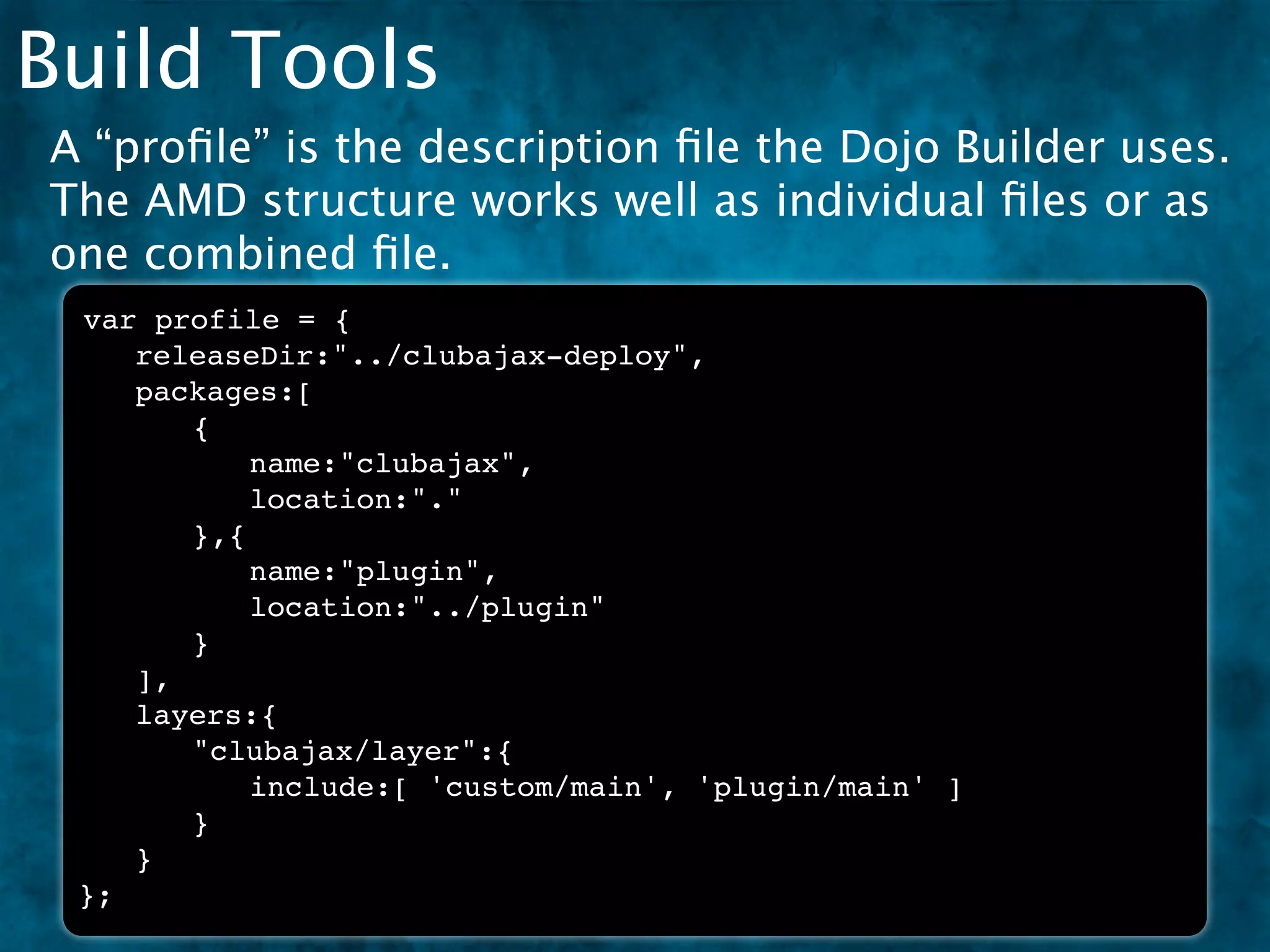 Build Tools
A “proﬁle” is the description ﬁle the Dojo Builder uses.
The AMD structure works well as individual ﬁles or as
one combined ﬁle.
 var profile = {
 ! releaseDir:"../clubajax-deploy",
 ! packages:[
 ! ! {
 ! ! ! name:"clubajax",
 ! ! ! location:"."
 ! ! },{
 ! ! ! name:"plugin",
 ! ! ! location:"../plugin"
 ! ! }
 ! ],
 ! layers:{
 ! ! "clubajax/layer":{
 ! ! ! include:[ 'custom/main', 'plugin/main' ]
 ! ! }
 ! }
 };
 