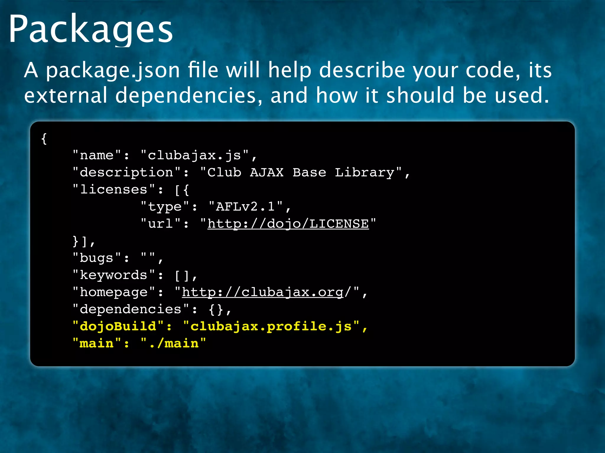 Packages
A package.json ﬁle will help describe your code, its
external dependencies, and how it should be used.
 {
     "name": "clubajax.js",
     "description": "Club AJAX Base Library",
     "licenses": [{
             "type": "AFLv2.1",
             "url": "http://dojo/LICENSE"
     }],
     "bugs": "",
     "keywords": [],
     "homepage": "http://clubajax.org/",
     "dependencies": {},
     "dojoBuild": "clubajax.profile.js",
     "main": "./main"
 