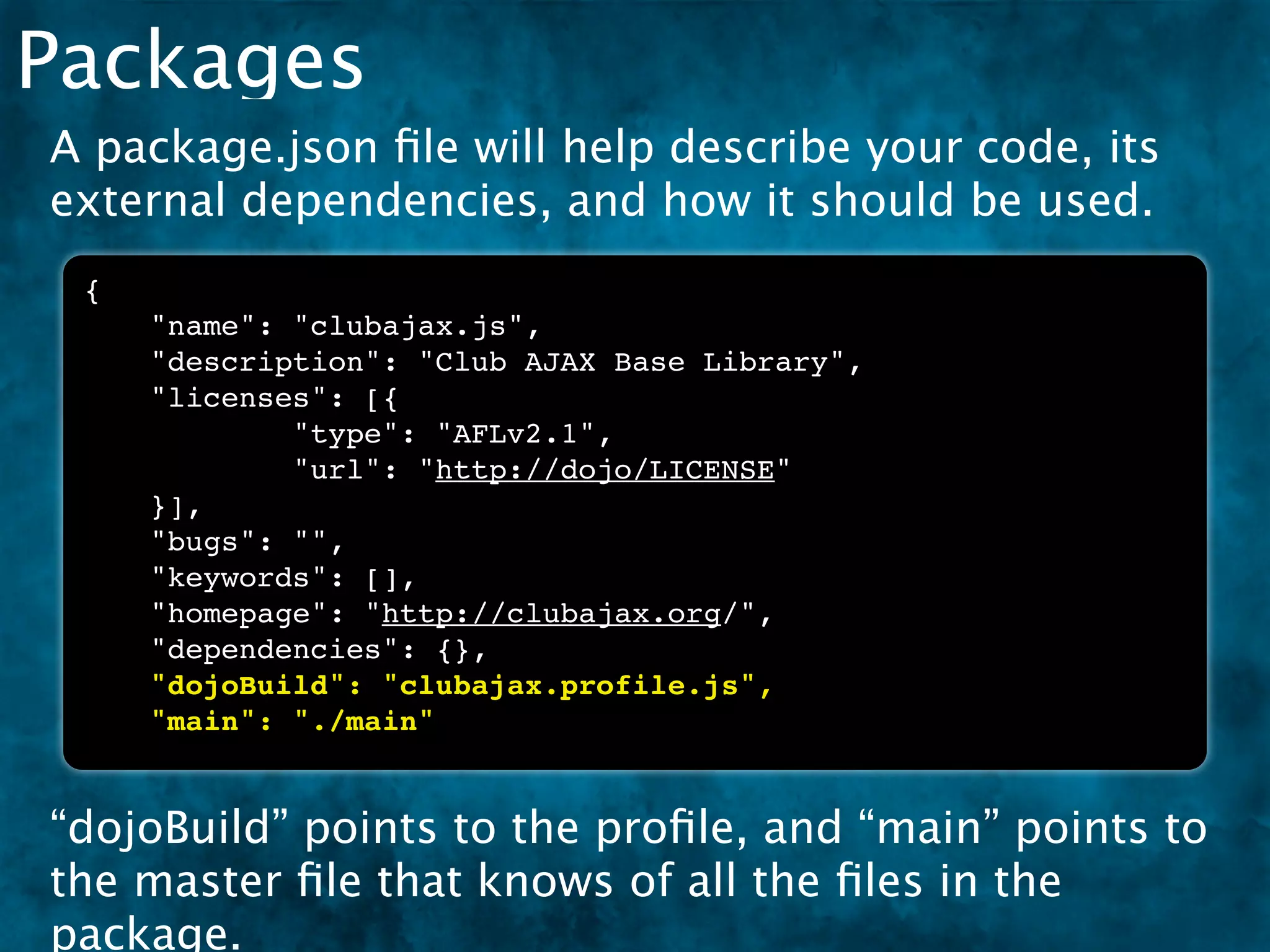 Packages
A package.json ﬁle will help describe your code, its
external dependencies, and how it should be used.
 {
     "name": "clubajax.js",
     "description": "Club AJAX Base Library",
     "licenses": [{
             "type": "AFLv2.1",
             "url": "http://dojo/LICENSE"
     }],
     "bugs": "",
     "keywords": [],
     "homepage": "http://clubajax.org/",
     "dependencies": {},
     "dojoBuild": "clubajax.profile.js",
     "main": "./main"


“dojoBuild” points to the proﬁle, and “main” points to
the master ﬁle that knows of all the ﬁles in the
package.
 