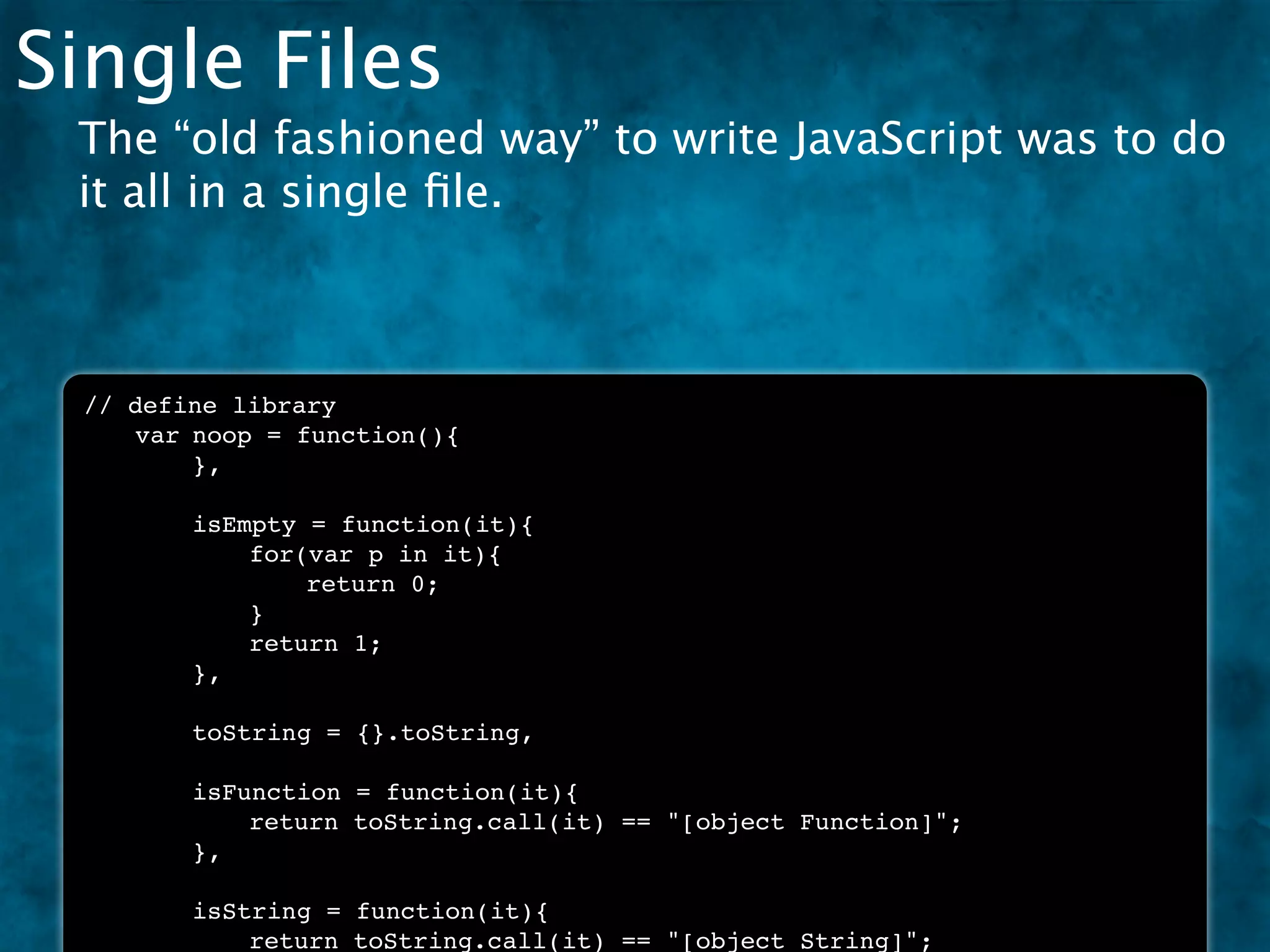 Single Files
 The “old fashioned way” to write JavaScript was to do
 it all in a single ﬁle.



 // define library
 !  var!noop = function(){
 !  !   },

 !   !   isEmpty = function(it){
 !   !   !   for(var p in it){
 !   !   !   !   return 0;
 !   !   !   }
 !   !   !   return 1;
 !   !   },

 !   !   toString = {}.toString,

 !   !   isFunction = function(it){
 !   !   !   return toString.call(it) == "[object Function]";
 !   !   },

 !   !   isString = function(it){
 !   !   !   return toString.call(it) == "[object String]";
 