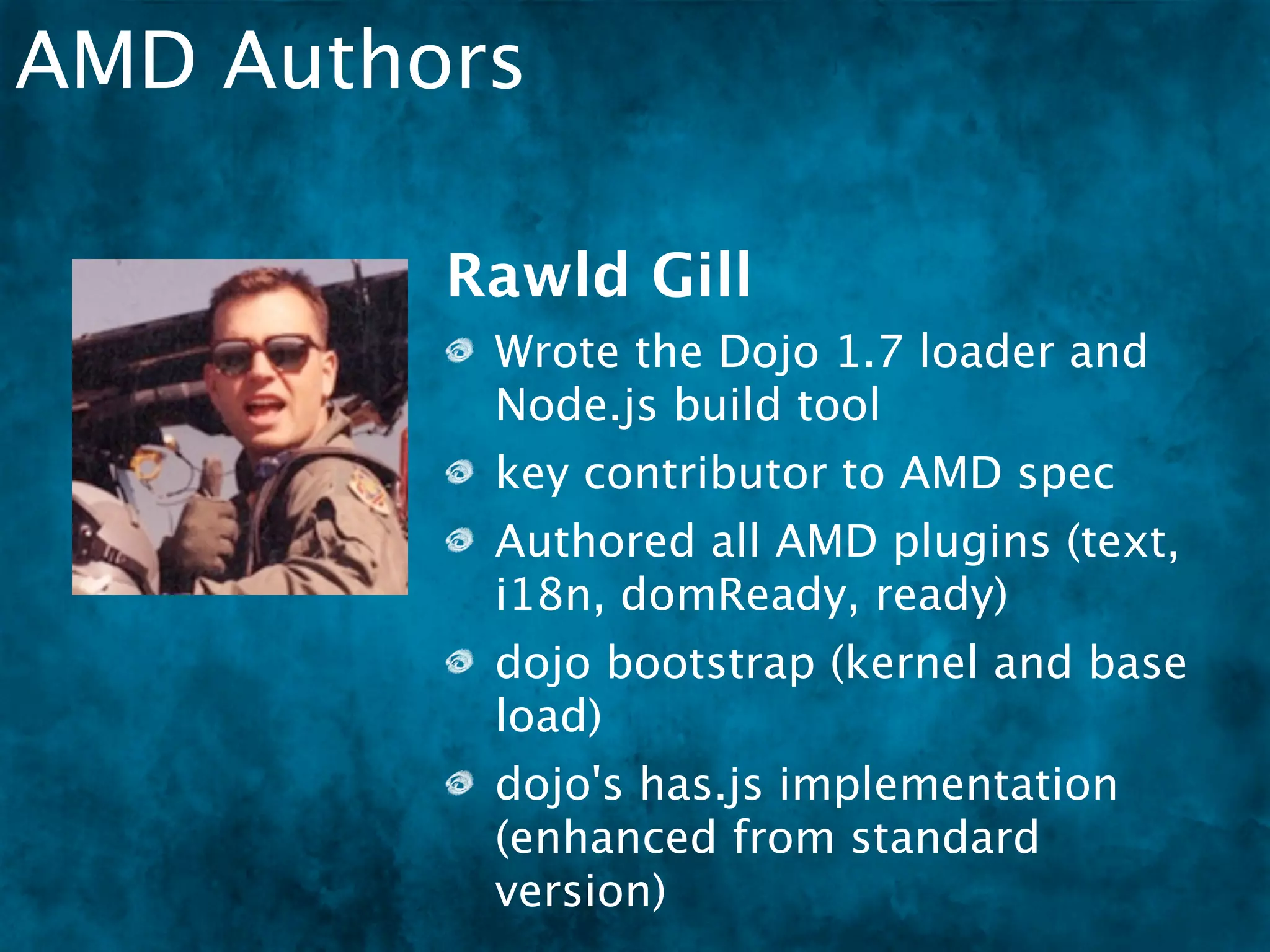 AMD Authors

         Rawld Gill
          Wrote the Dojo 1.7 loader and
          Node.js build tool
          key contributor to AMD spec
          Authored all AMD plugins (text,
          i18n, domReady, ready)
          dojo bootstrap (kernel and base
          load)
          dojo's has.js implementation
          (enhanced from standard
          version)
 