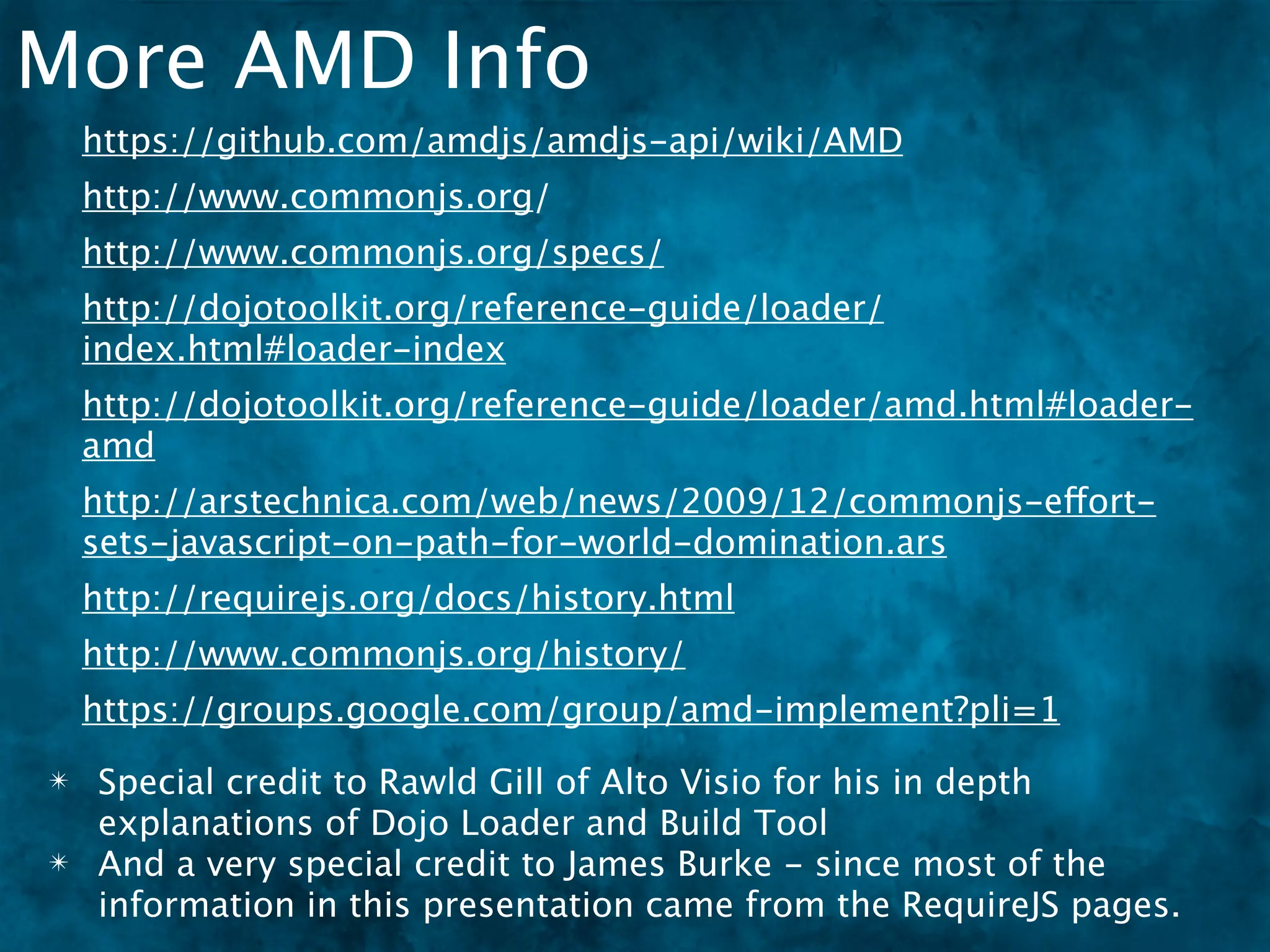 More AMD Info
    https://github.com/amdjs/amdjs-api/wiki/AMD
    http://www.commonjs.org/
    http://www.commonjs.org/specs/
    http://dojotoolkit.org/reference-guide/loader/
    index.html#loader-index
    http://dojotoolkit.org/reference-guide/loader/amd.html#loader-
    amd
    http://arstechnica.com/web/news/2009/12/commonjs-effort-
    sets-javascript-on-path-for-world-domination.ars
    http://requirejs.org/docs/history.html
    http://www.commonjs.org/history/
    https://groups.google.com/group/amd-implement?pli=1
✴   Special credit to Rawld Gill of Alto Visio for his in depth
    explanations of Dojo Loader and Build Tool
✴   And a very special credit to James Burke - since most of the
    information in this presentation came from the RequireJS pages.
 