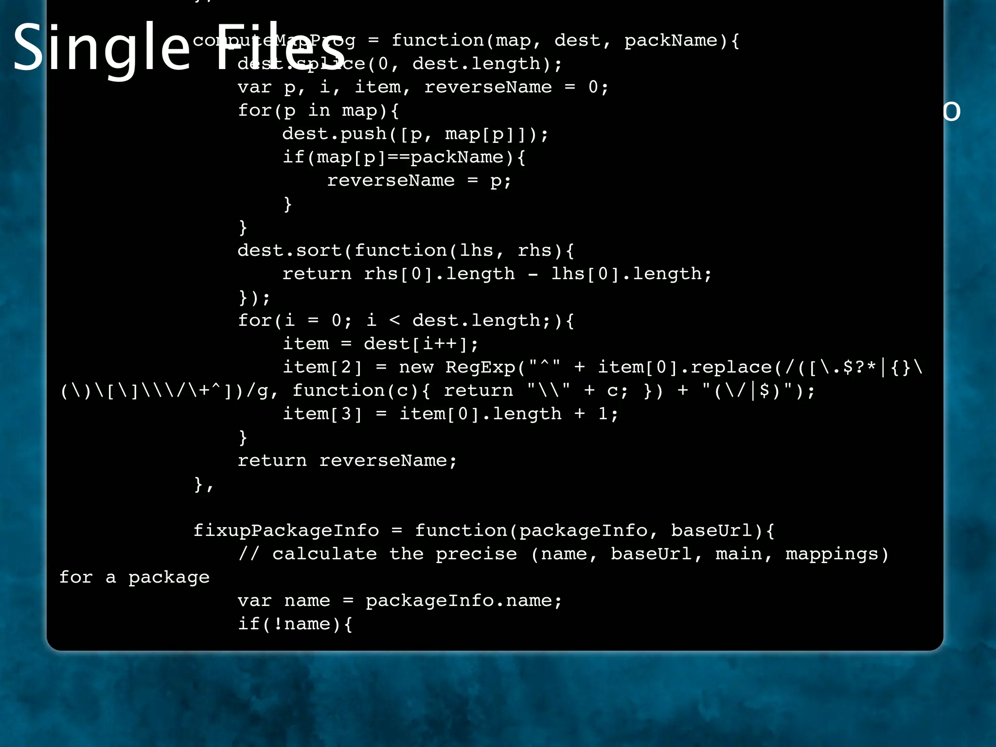 Single Files
 !
 !
 !
     !
     !
     !
         !
         !
         !
            computeMapProg = function(map, dest, packName){
            !
            !
                dest.splice(0, dest.length);
                var p, i, item, reverseName = 0;
 The “old fashioned way” to write JavaScript was to do
 !   !   !  !   for(p in map){
 !   !   !  !   !   dest.push([p, map[p]]);
 it all in a single ﬁle.
 !   !   !  !   !   if(map[p]==packName){
 !   !   !  !   !   !   reverseName = p;
 !   !   !  !   !   }
 !   !   !  !   }
 !   !   !  !   dest.sort(function(lhs, rhs){
 !   !   !  !   !   return rhs[0].length - lhs[0].length;
 !   !   !  !   });
 !   !   !  !   for(i = 0; i < dest.length;){
 !   !   !  !   !   item = dest[i++];
 !   !   !  !   !   item[2] = new RegExp("^" + item[0].replace(/([.$?*|{}
 ()[]/+^])/g, function(c){ return "" + c; }) + "(/|$)");
 !   !   !  !   !   item[3] = item[0].length + 1;
 !   !   !  !   }
 !   !   !  !   return reverseName;
 !   !   !  },

 !     !   !  fixupPackageInfo = function(packageInfo, baseUrl){
 !     !   !  !   // calculate the precise (name, baseUrl, main, mappings)
 for   a package
 !     !   !  !   var name = packageInfo.name;
 !     !   !  !   if(!name){
 