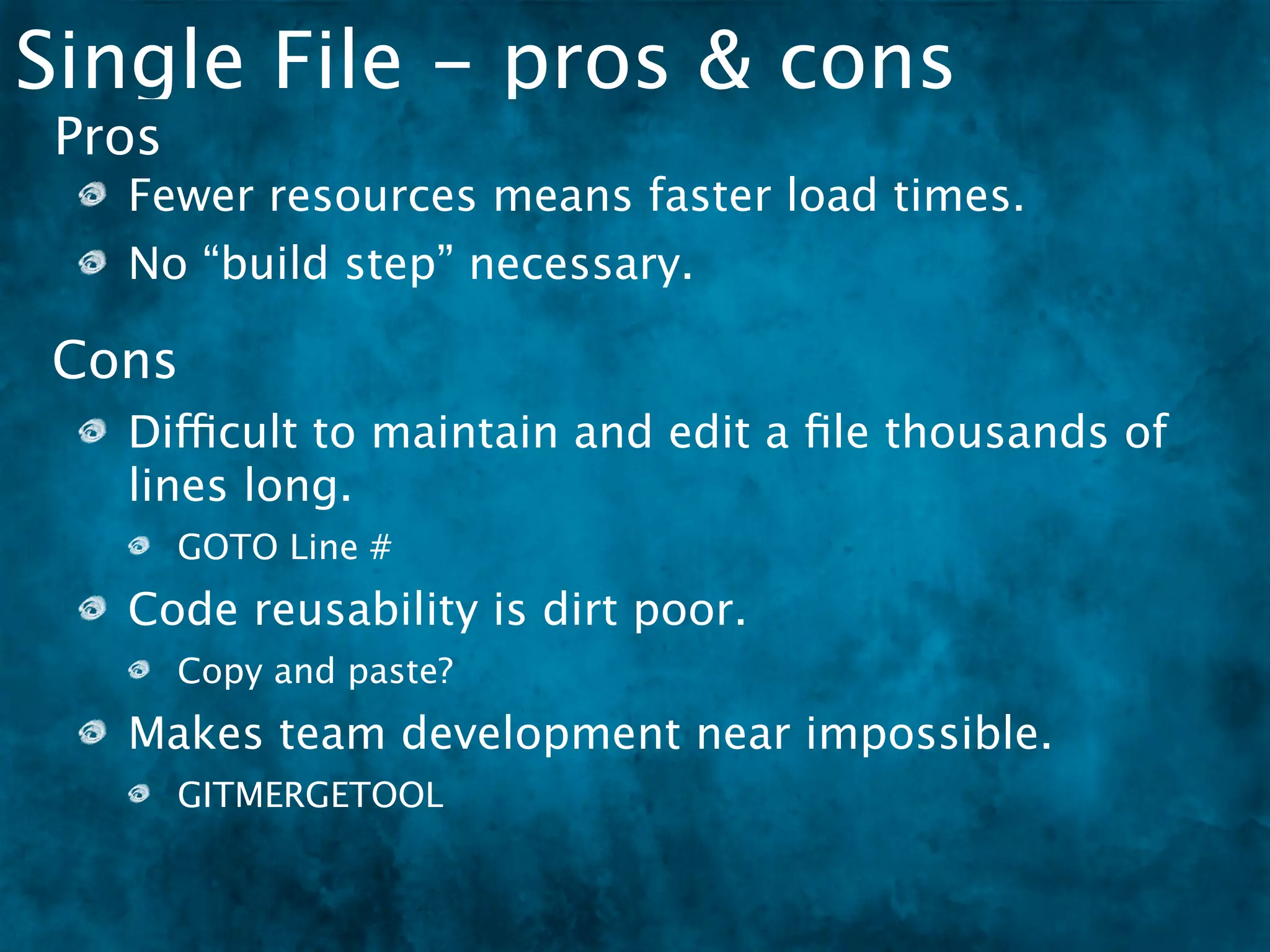 Single File - pros & cons
 Pros
   Fewer resources means faster load times.
   No “build step” necessary.

Cons
   Difficult to maintain and edit a ﬁle thousands of
   lines long.
        GOTO Line #
   Code reusability is dirt poor.
        Copy and paste?
   Makes team development near impossible.
        GITMERGETOOL
 