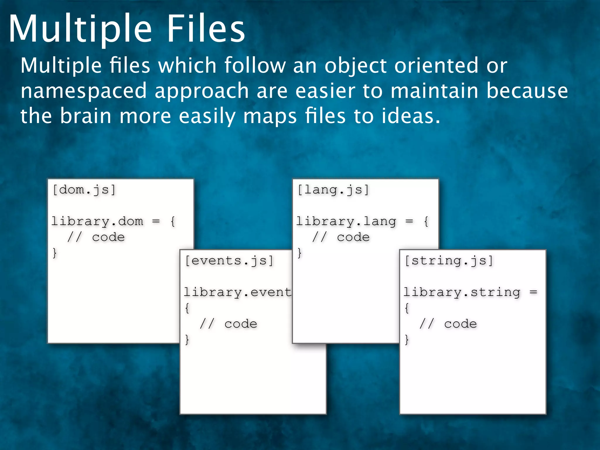 Multiple Files
Multiple ﬁles which follow an object oriented or
namespaced approach are easier to maintain because
the brain more easily maps ﬁles to ideas.


  [dom.js]                        [lang.js]

  library.dom = {                 library.lang = {
    // code                         // code
  }                               }
                    [events.js]                [string.js]

                    library.events =          library.string =
                    {                         {
                      // code                   // code
                    }                         }
 