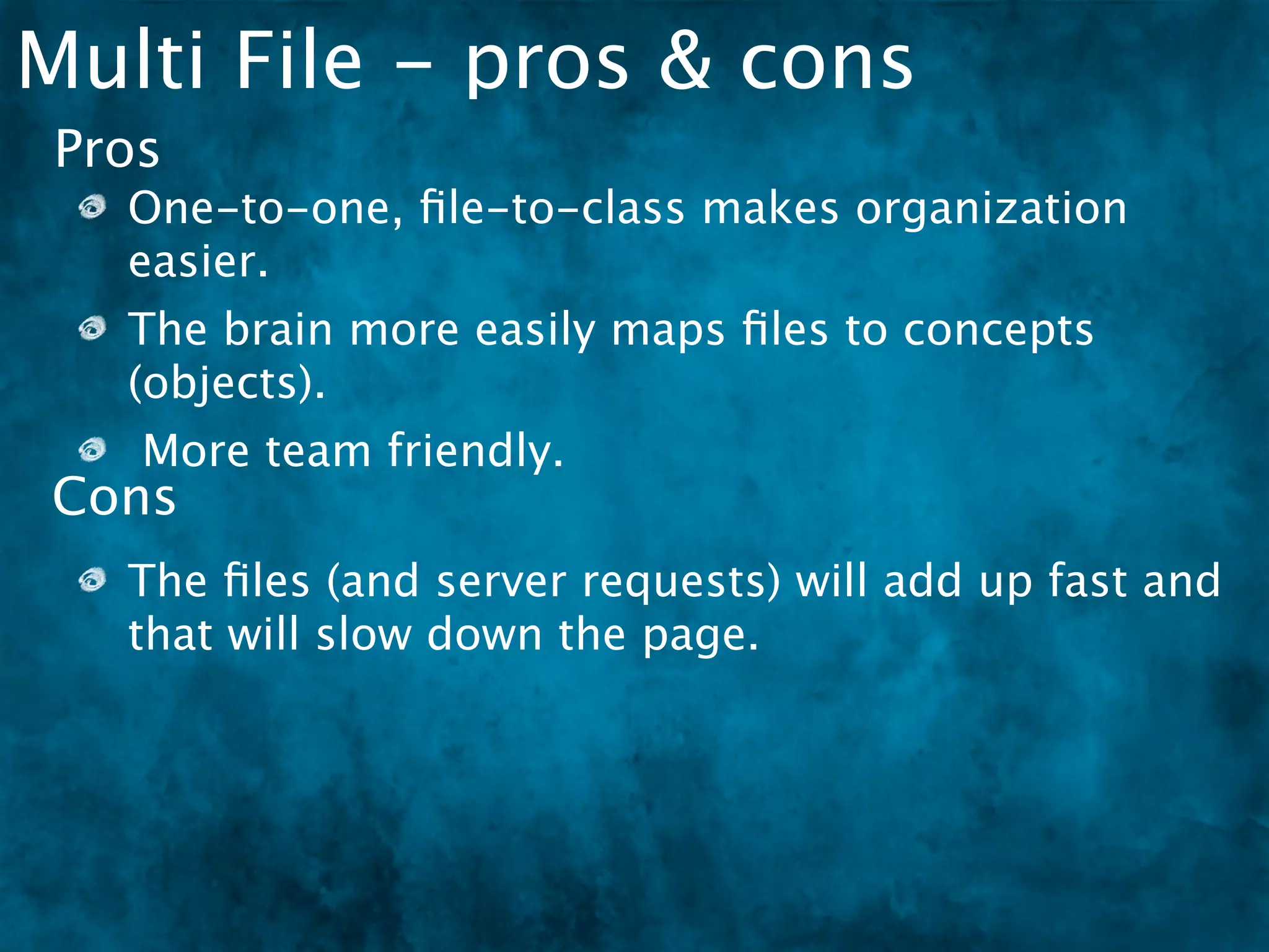 Multi File - pros & cons
 Pros
   One-to-one, ﬁle-to-class makes organization
   easier.
   The brain more easily maps ﬁles to concepts
   (objects).
    More team friendly.
Cons
   The ﬁles (and server requests) will add up fast and
   that will slow down the page.
 