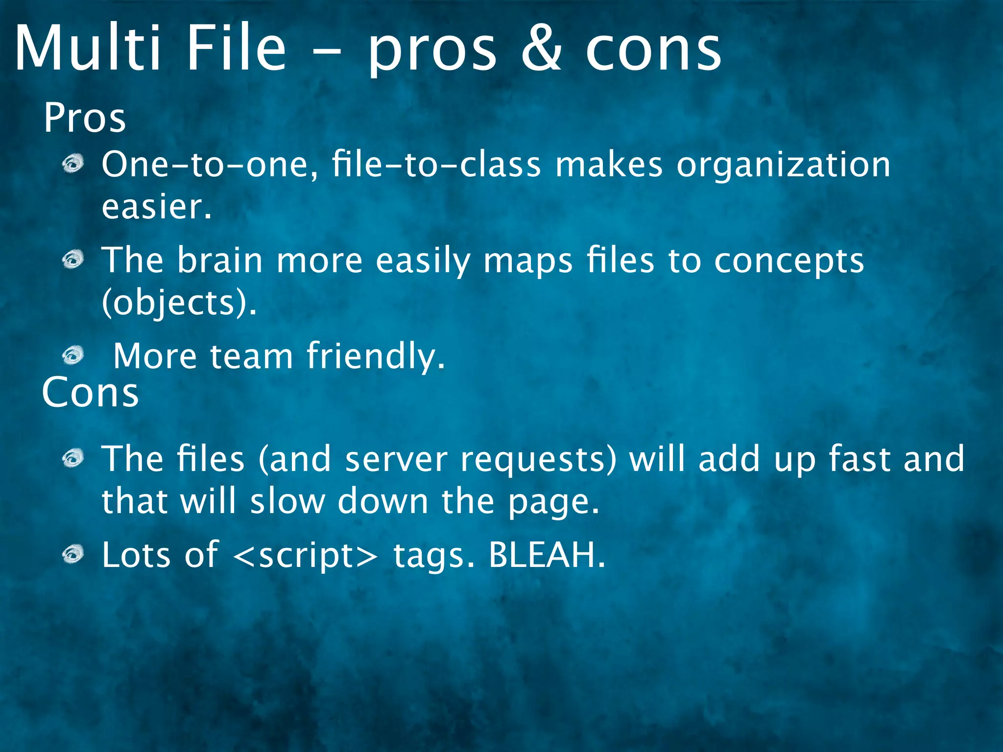 Multi File - pros & cons
 Pros
   One-to-one, ﬁle-to-class makes organization
   easier.
   The brain more easily maps ﬁles to concepts
   (objects).
    More team friendly.
Cons
   The ﬁles (and server requests) will add up fast and
   that will slow down the page.
   Lots of <script> tags. BLEAH.
 