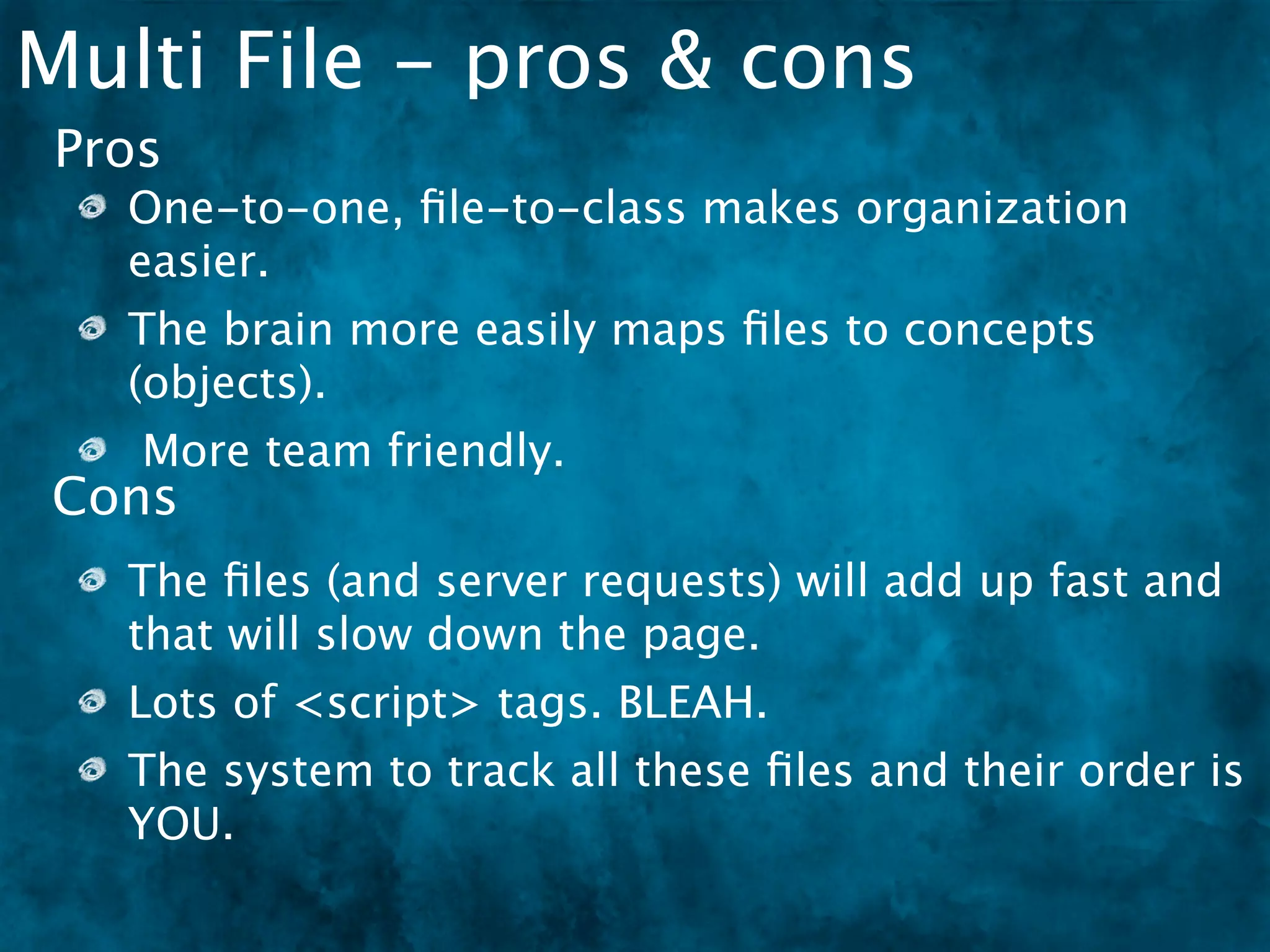 Multi File - pros & cons
 Pros
   One-to-one, ﬁle-to-class makes organization
   easier.
   The brain more easily maps ﬁles to concepts
   (objects).
    More team friendly.
Cons
   The ﬁles (and server requests) will add up fast and
   that will slow down the page.
   Lots of <script> tags. BLEAH.
   The system to track all these ﬁles and their order is
   YOU.
 