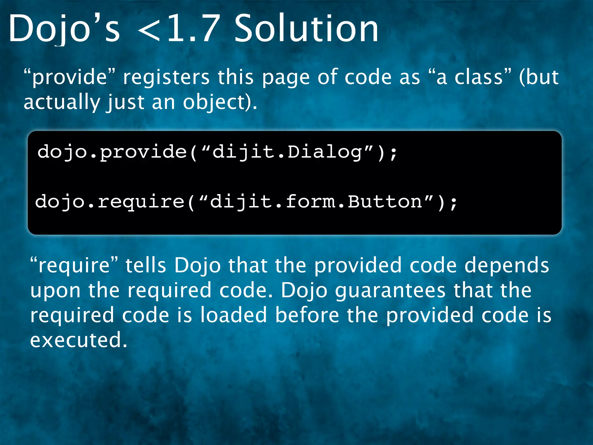 Dojo’s <1.7 Solution
“provide” registers this page of code as “a class” (but
actually just an object).

 dojo.provide(“dijit.Dialog”);

 dojo.require(“dijit.form.Button”);


 “require” tells Dojo that the provided code depends
 upon the required code. Dojo guarantees that the
 required code is loaded before the provided code is
 executed.
 