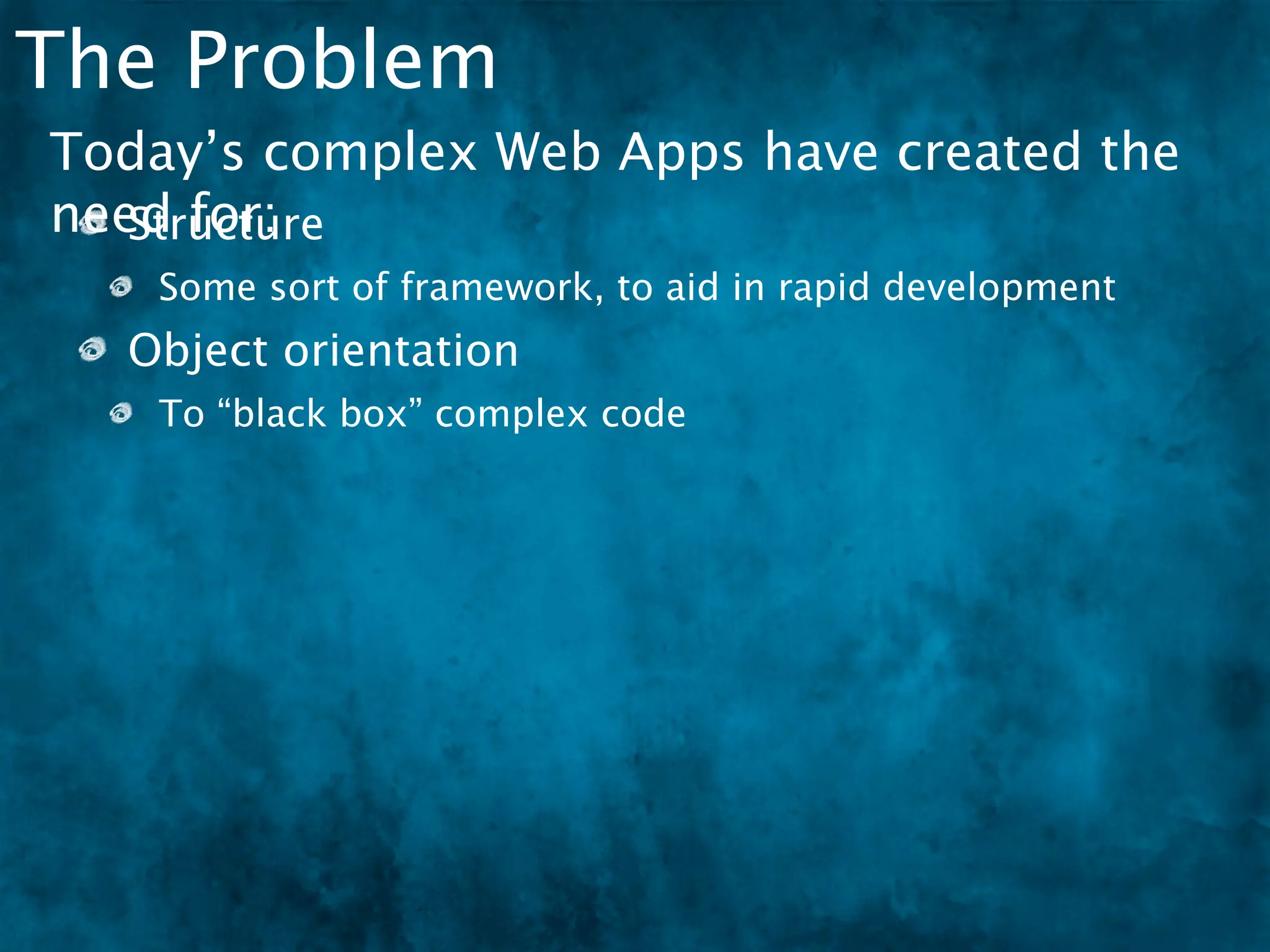 The Problem
Today’s complex Web Apps have created the
need for:
   Structure
   Some sort of framework, to aid in rapid development
  Object orientation
   To “black box” complex code
 
