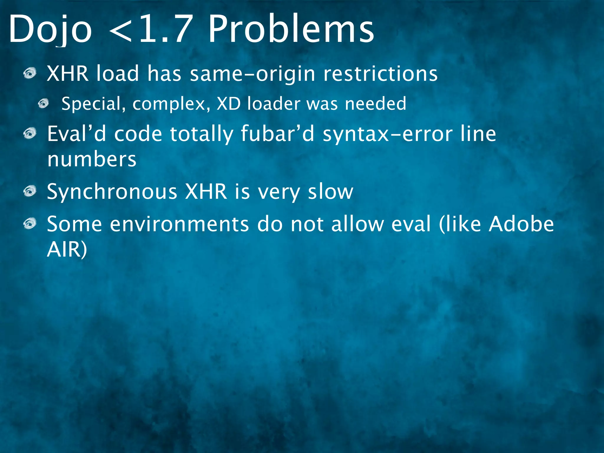 Dojo <1.7 Problems
 XHR load has same-origin restrictions
  Special, complex, XD loader was needed
 Eval’d code totally fubar’d syntax-error line
 numbers
 Synchronous XHR is very slow
 Some environments do not allow eval (like Adobe
 AIR)
 