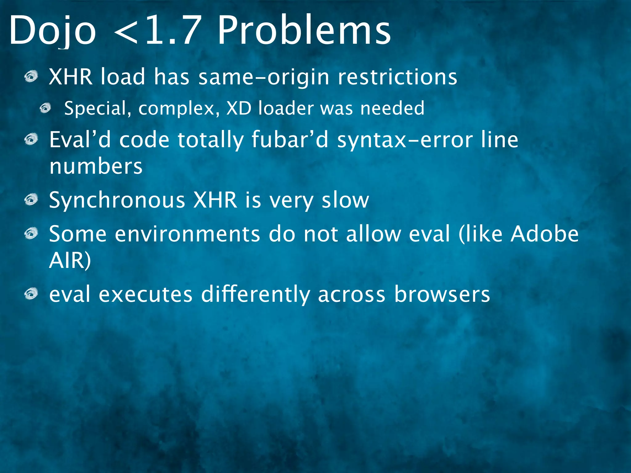 Dojo <1.7 Problems
 XHR load has same-origin restrictions
  Special, complex, XD loader was needed
 Eval’d code totally fubar’d syntax-error line
 numbers
 Synchronous XHR is very slow
 Some environments do not allow eval (like Adobe
 AIR)
 eval executes differently across browsers
 