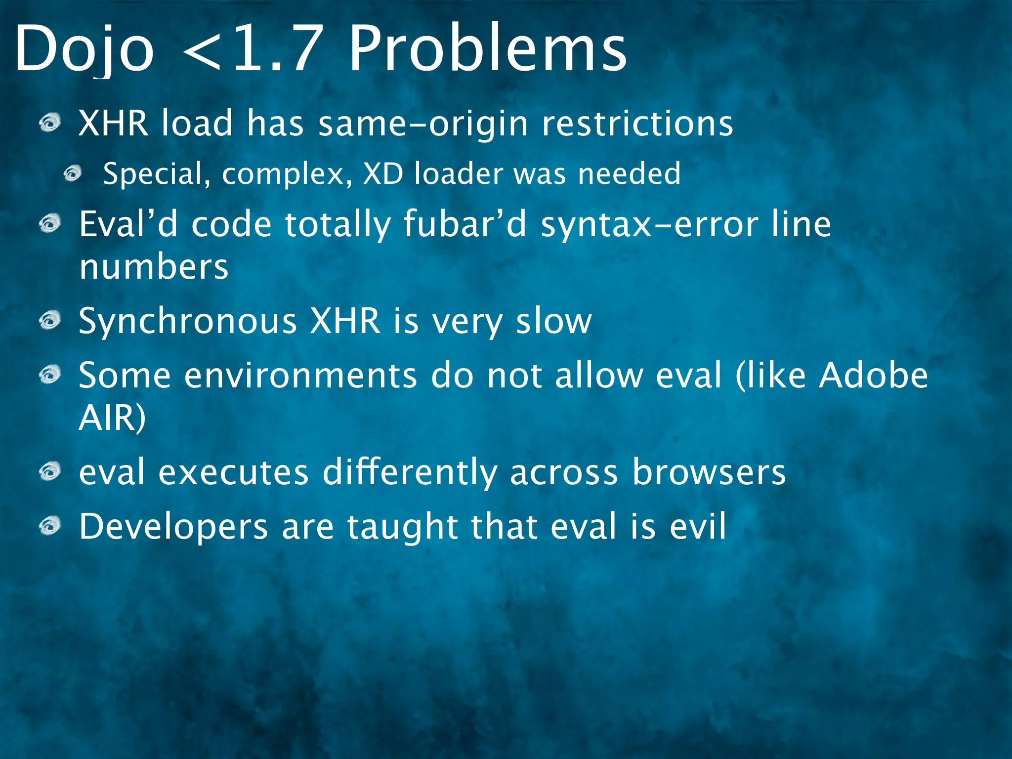 Dojo <1.7 Problems
 XHR load has same-origin restrictions
  Special, complex, XD loader was needed
 Eval’d code totally fubar’d syntax-error line
 numbers
 Synchronous XHR is very slow
 Some environments do not allow eval (like Adobe
 AIR)
 eval executes differently across browsers
 Developers are taught that eval is evil
 