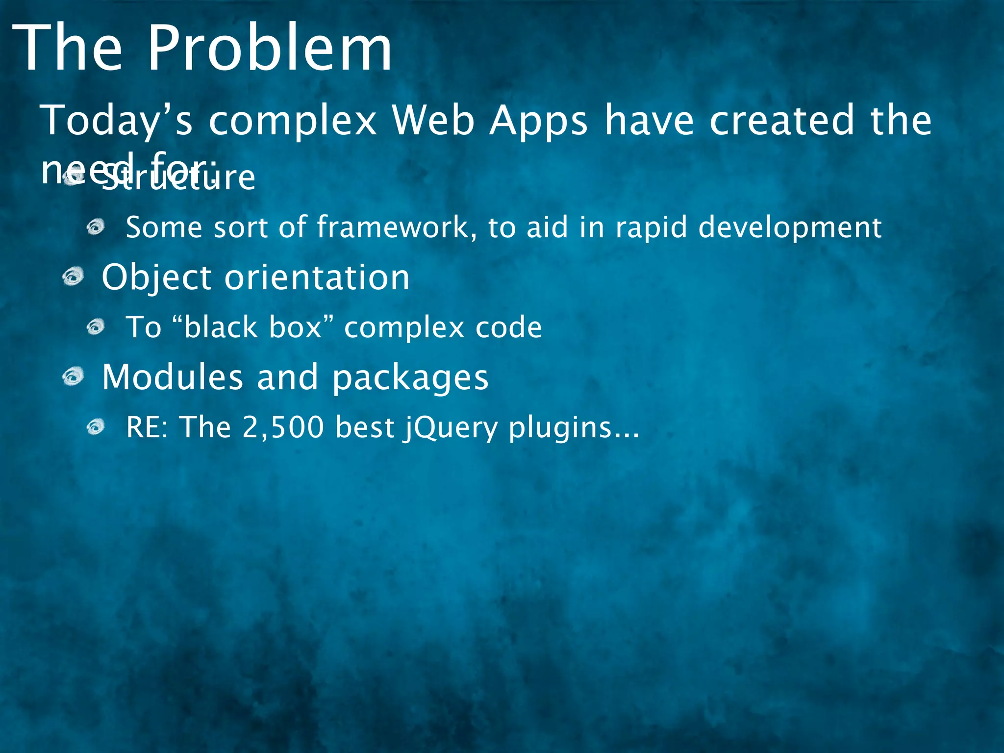 The Problem
Today’s complex Web Apps have created the
need for:
   Structure
   Some sort of framework, to aid in rapid development
  Object orientation
   To “black box” complex code
  Modules and packages
   RE: The 2,500 best jQuery plugins...
 