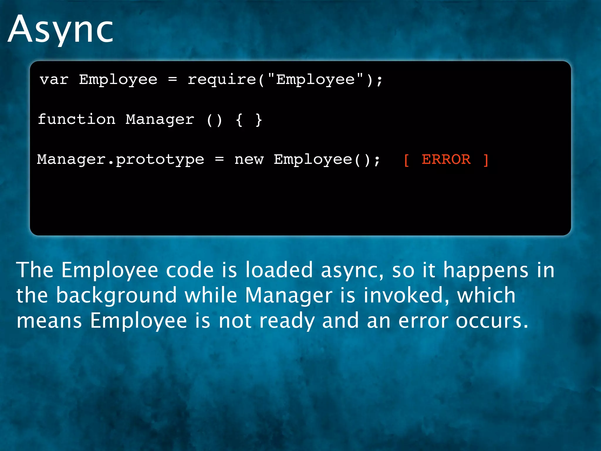 Async
  var Employee = require("Employee");

 function Manager () { }

 Manager.prototype = new Employee();    [ ERROR ]




The Employee code is loaded async, so it happens in
the background while Manager is invoked, which
means Employee is not ready and an error occurs.
 