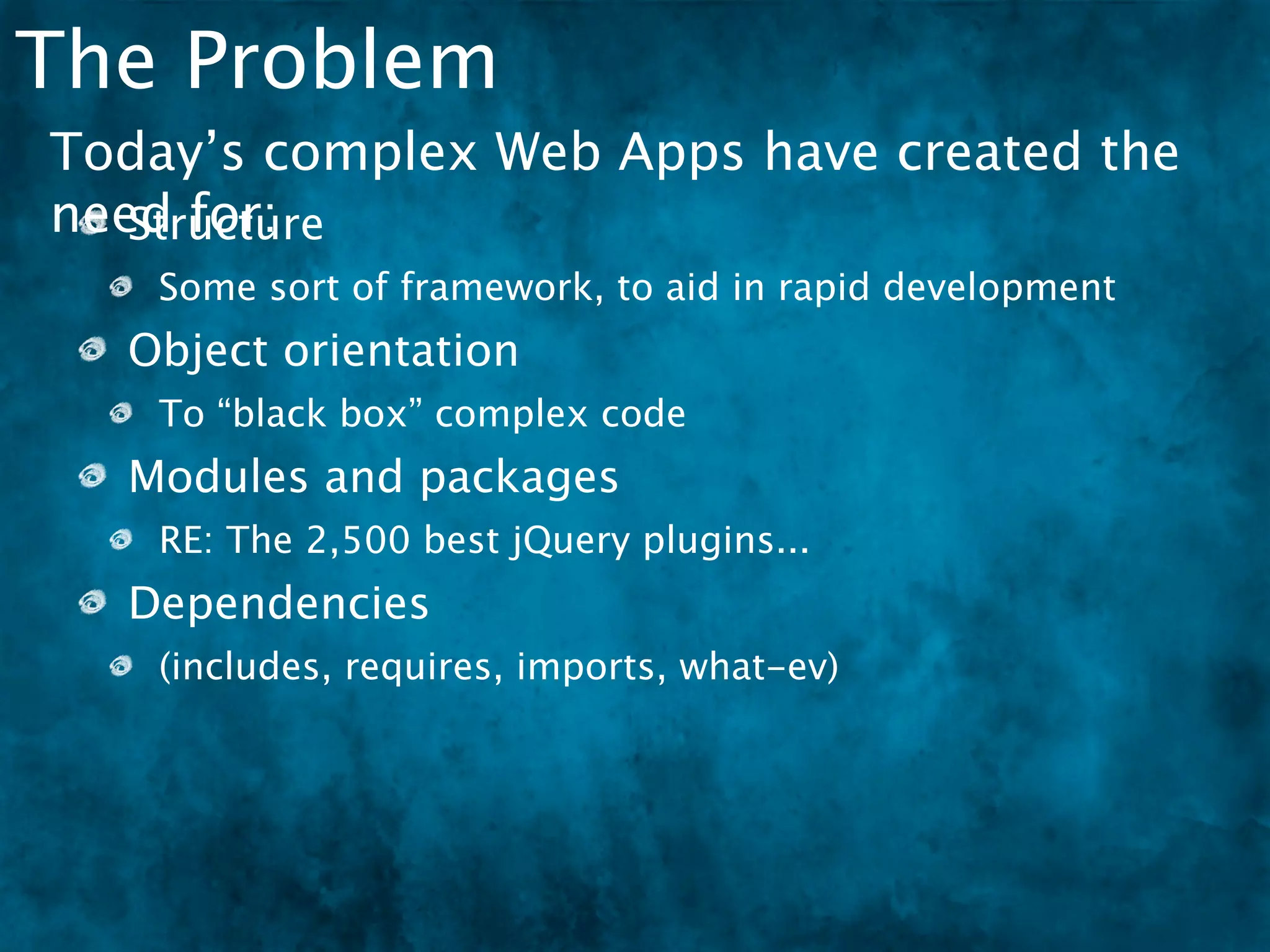 The Problem
Today’s complex Web Apps have created the
need for:
   Structure
   Some sort of framework, to aid in rapid development
  Object orientation
   To “black box” complex code
  Modules and packages
   RE: The 2,500 best jQuery plugins...
  Dependencies
   (includes, requires, imports, what-ev)
 