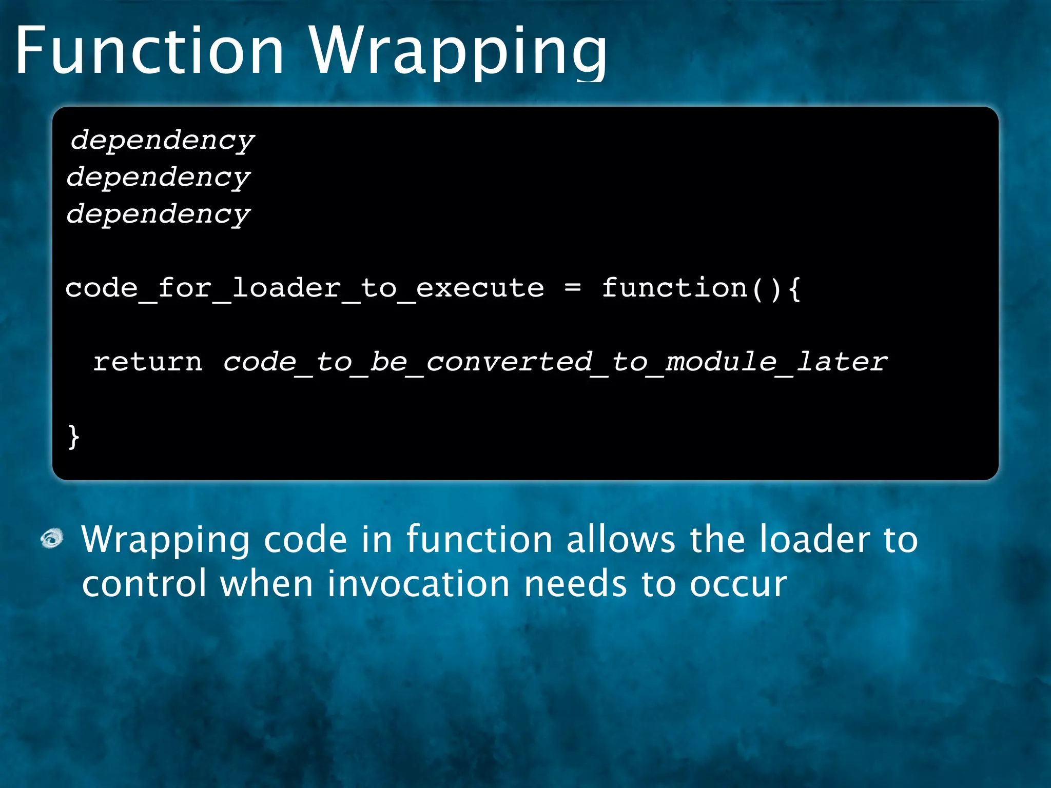 Function Wrapping
 dependency
 dependency
 dependency

 code_for_loader_to_execute = function(){

     return code_to_be_converted_to_module_later

 }


 Wrapping code in function allows the loader to
 control when invocation needs to occur
 