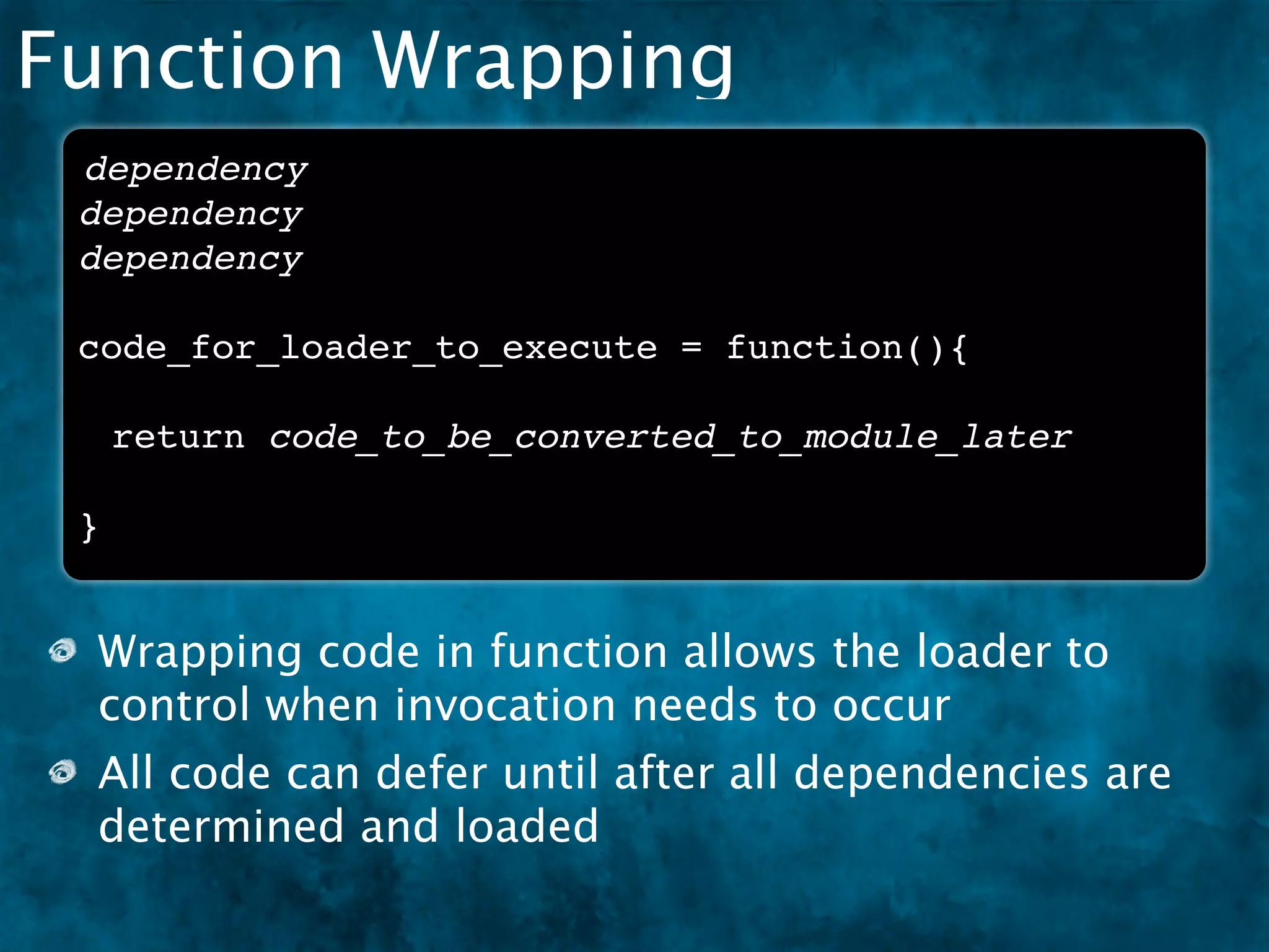 Function Wrapping
 dependency
 dependency
 dependency

 code_for_loader_to_execute = function(){

     return code_to_be_converted_to_module_later

 }


 Wrapping code in function allows the loader to
 control when invocation needs to occur
 All code can defer until after all dependencies are
 determined and loaded
 