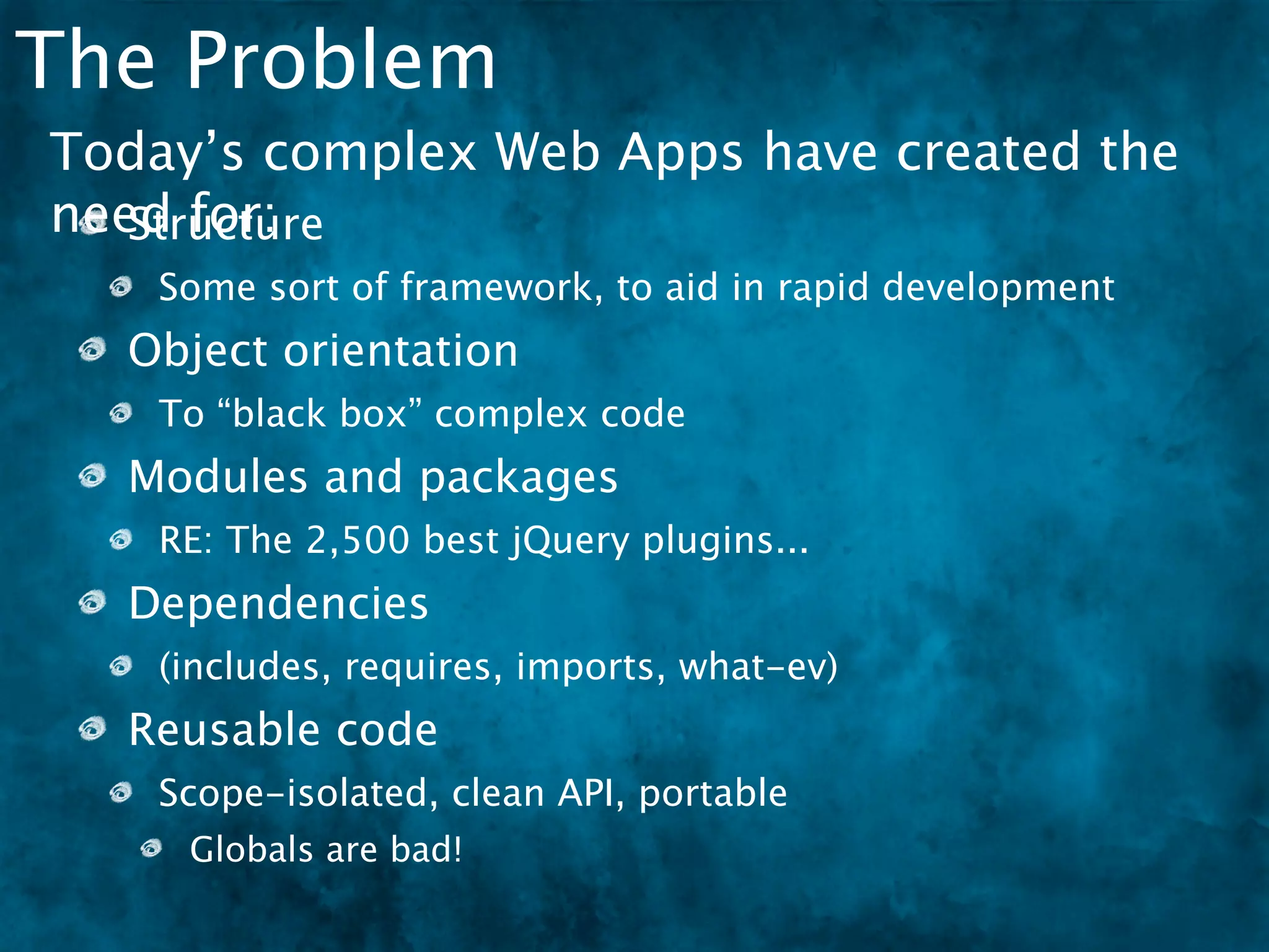 The Problem
Today’s complex Web Apps have created the
need for:
   Structure
   Some sort of framework, to aid in rapid development
  Object orientation
   To “black box” complex code
  Modules and packages
   RE: The 2,500 best jQuery plugins...
  Dependencies
   (includes, requires, imports, what-ev)
  Reusable code
   Scope-isolated, clean API, portable
     Globals are bad!
 