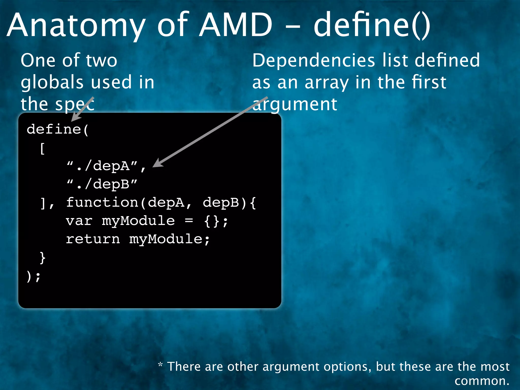 Anatomy of AMD - deﬁne()
One of two                       Dependencies list deﬁned
globals used in                  as an array in the ﬁrst
the spec                         argument
 define(
  [
     “./depA”,
     “./depB”
  ], function(depA, depB){
     var myModule = {};
     return myModule;
  }
 );




                  * There are other argument options, but these are the most
                                                                   common.
 