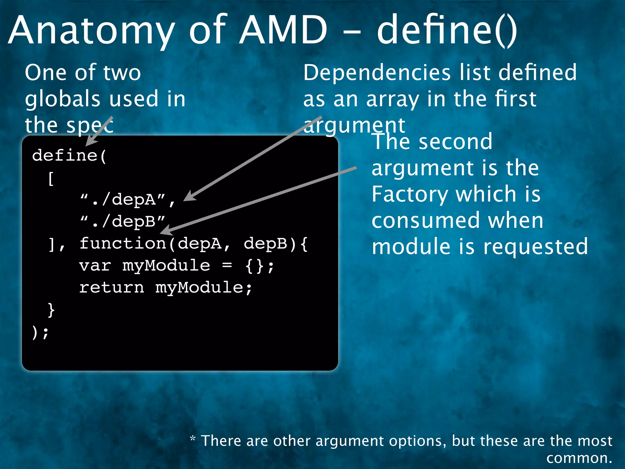 Anatomy of AMD - deﬁne()
One of two               Dependencies list deﬁned
globals used in          as an array in the ﬁrst
the spec                 argument
                               The second
 define(
  [                            argument is the
     “./depA”,                 Factory which is
     “./depB”                  consumed when
  ], function(depA, depB){     module is requested
      var myModule = {};
      return myModule;
  }
 );




                  * There are other argument options, but these are the most
                                                                   common.
 