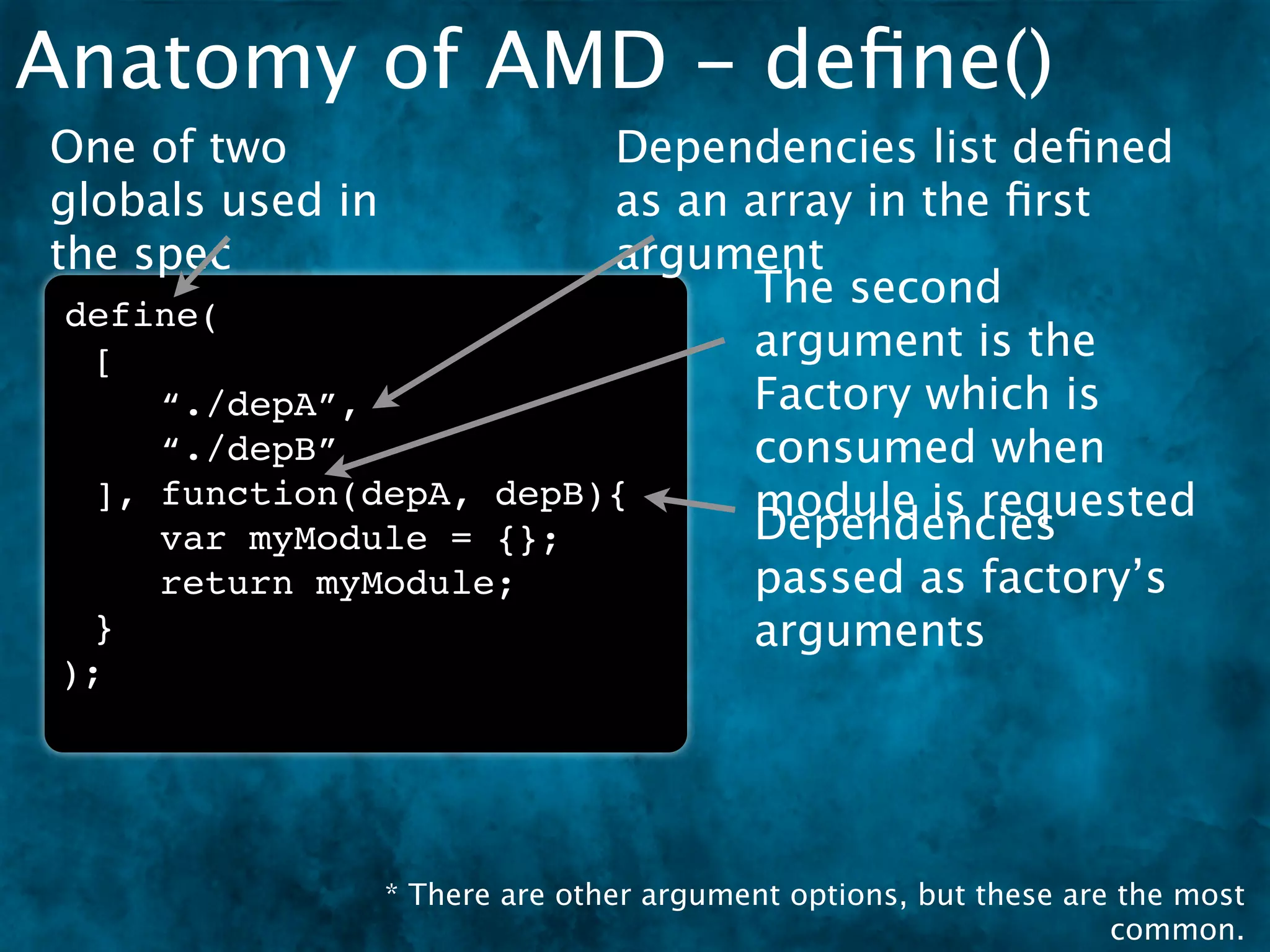 Anatomy of AMD - deﬁne()
One of two               Dependencies list deﬁned
globals used in          as an array in the ﬁrst
the spec                 argument
                               The second
 define(
  [                            argument is the
     “./depA”,                 Factory which is
     “./depB”                  consumed when
  ], function(depA, depB){     module is requested
     var myModule = {};        Dependencies
     return myModule;          passed as factory’s
  }                            arguments
 );




                  * There are other argument options, but these are the most
                                                                   common.
 