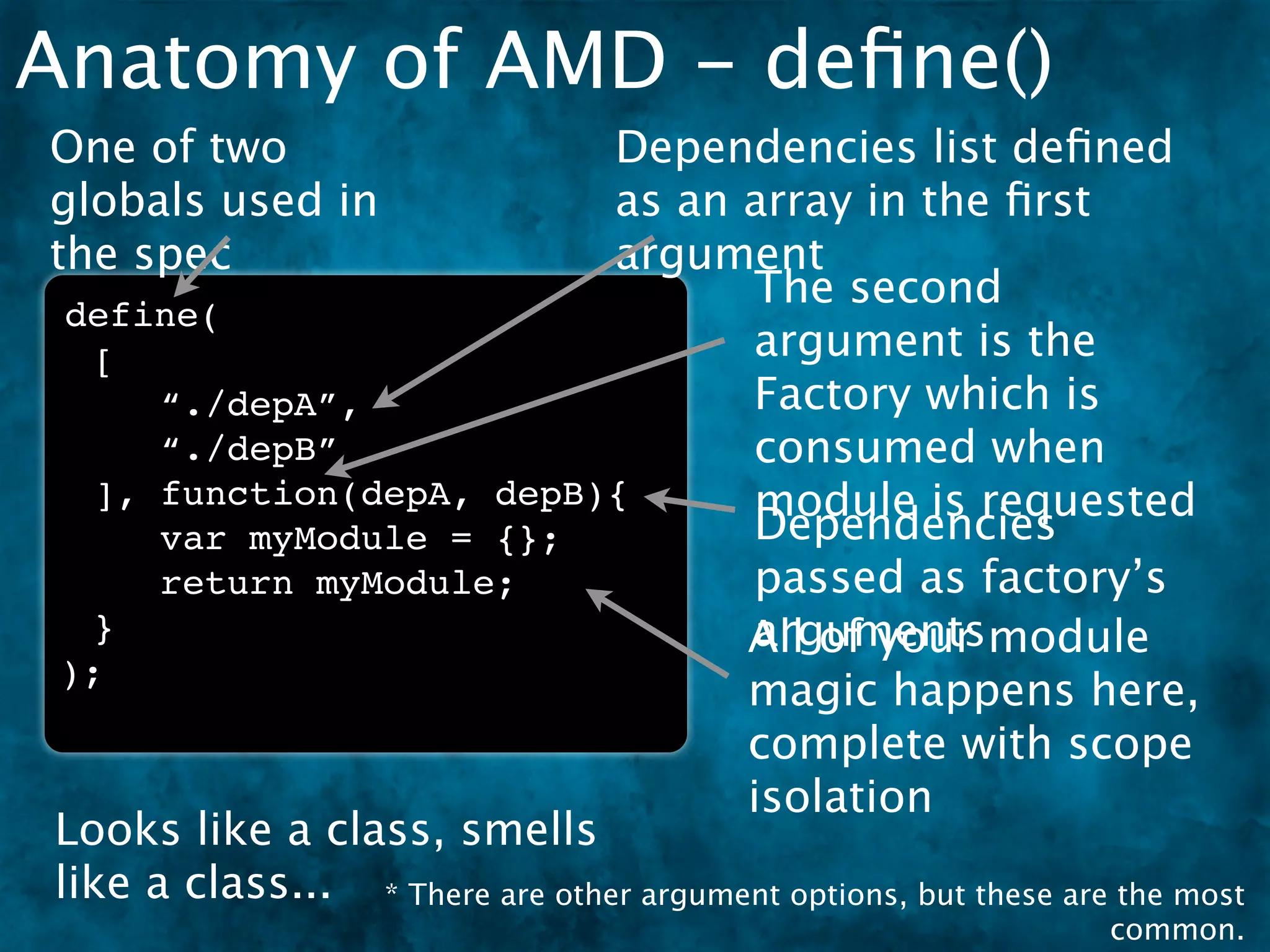 Anatomy of AMD - deﬁne()
One of two                      Dependencies list deﬁned
globals used in                 as an array in the ﬁrst
the spec                        argument
                                        The second
 define(
  [                                     argument is the
      “./depA”,                         Factory which is
      “./depB”                          consumed when
  ], function(depA, depB){              module is requested
      var myModule = {};                Dependencies
      return myModule;                  passed as factory’s
  }                                     arguments
                                        All of your module
);
                                        magic happens here,
                                        complete with scope
                                        isolation
Looks like a class, smells
like a class... * There are other argument options, but these are the most
                                                                 common.
 