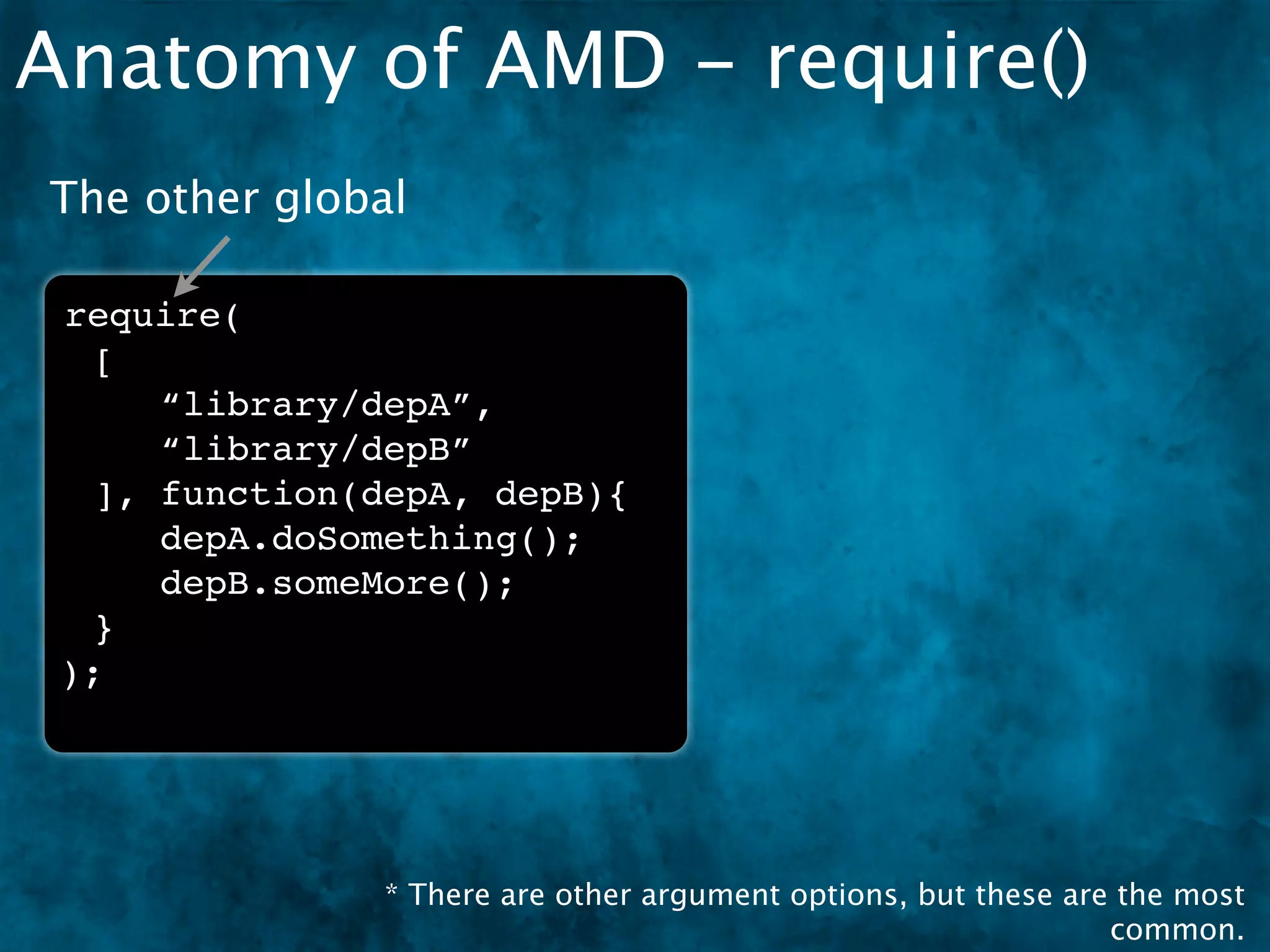 Anatomy of AMD - require()
The other global

 require(
  [
     “library/depA”,
     “library/depB”
  ], function(depA, depB){
     depA.doSomething();
     depB.someMore();
  }
 );




               * There are other argument options, but these are the most
                                                                common.
 