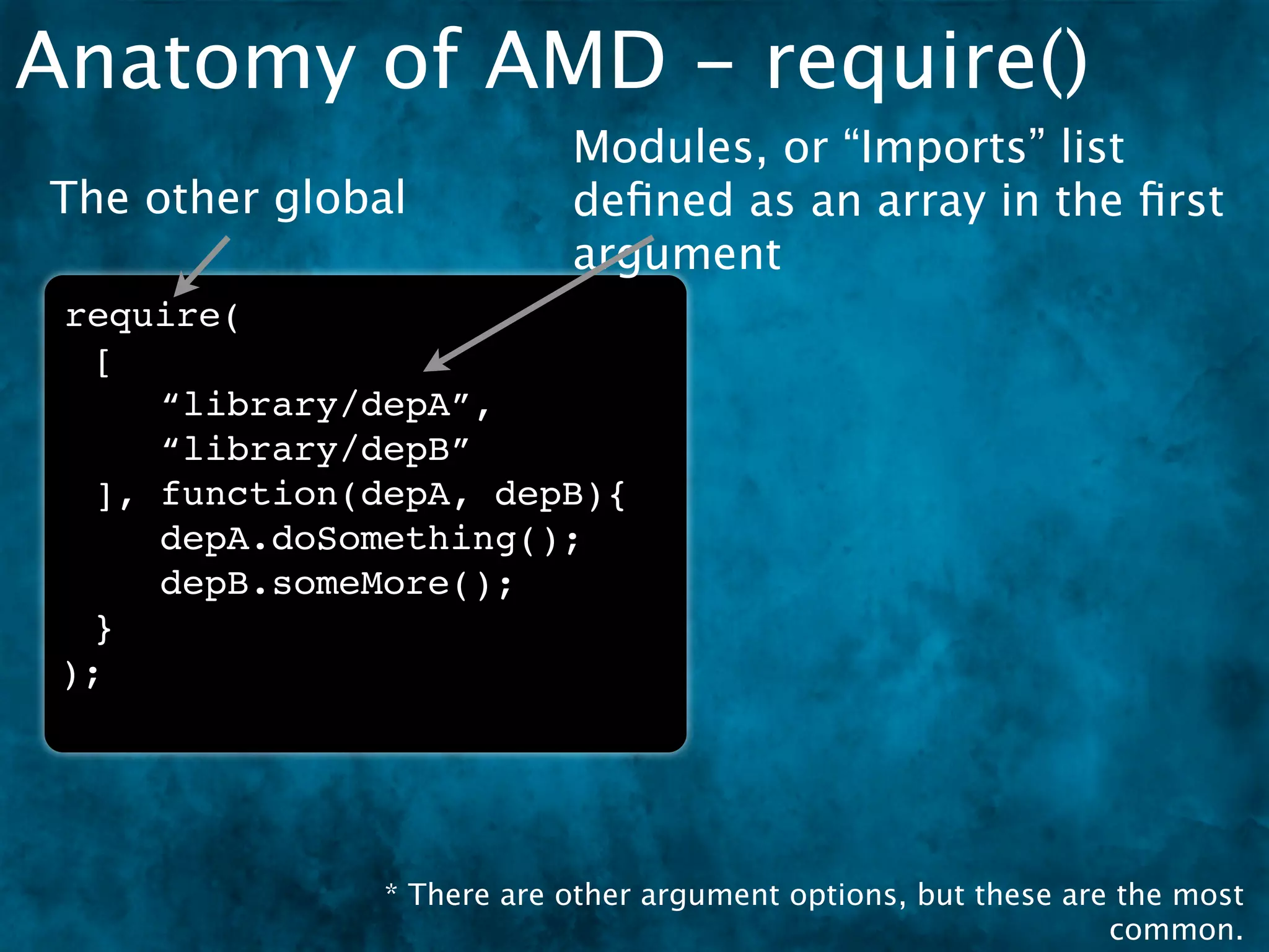 Anatomy of AMD - require()
                           Modules, or “Imports” list
The other global           deﬁned as an array in the ﬁrst
                           argument
 require(
  [
     “library/depA”,
     “library/depB”
  ], function(depA, depB){
     depA.doSomething();
     depB.someMore();
  }
 );




               * There are other argument options, but these are the most
                                                                common.
 