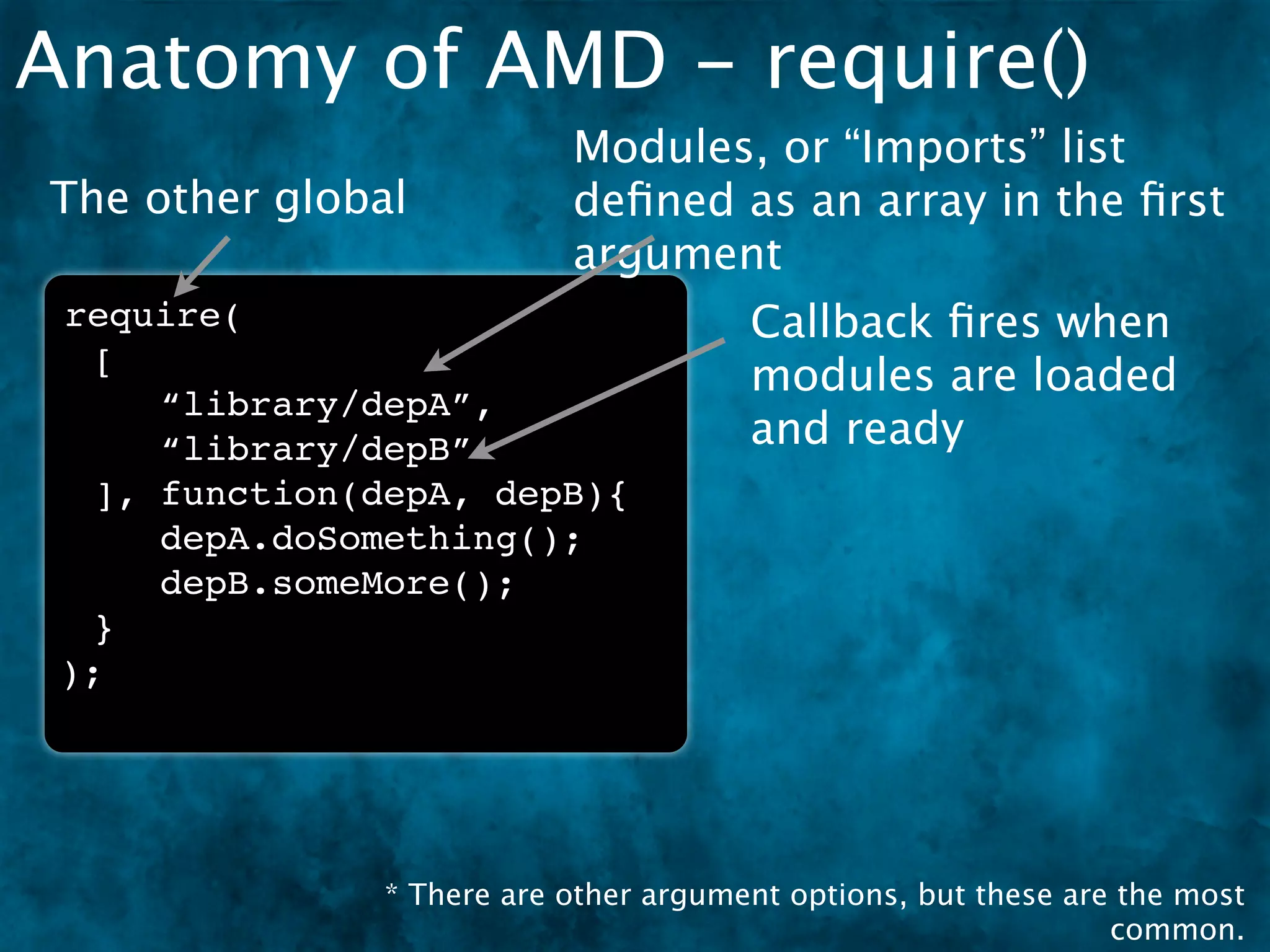 Anatomy of AMD - require()
                           Modules, or “Imports” list
The other global           deﬁned as an array in the ﬁrst
                           argument
 require(                              Callback ﬁres when
  [
                                       modules are loaded
     “library/depA”,
     “library/depB”                    and ready
  ], function(depA, depB){
     depA.doSomething();
     depB.someMore();
  }
 );




               * There are other argument options, but these are the most
                                                                common.
 