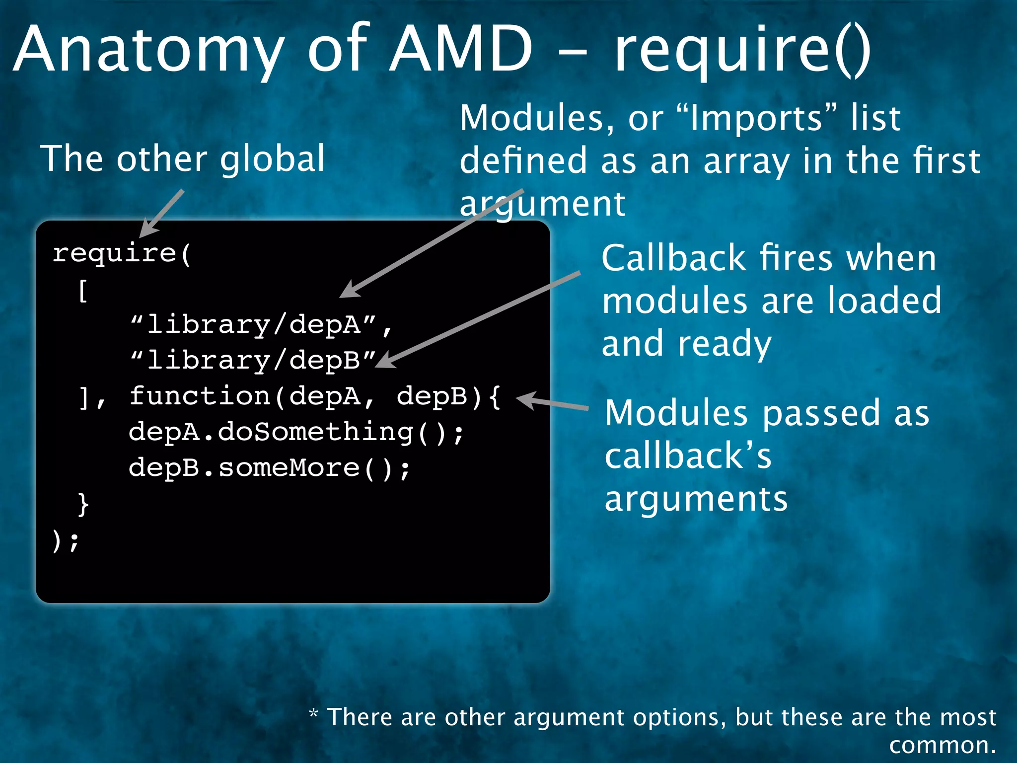 Anatomy of AMD - require()
                           Modules, or “Imports” list
The other global           deﬁned as an array in the ﬁrst
                           argument
 require(                              Callback ﬁres when
  [
                                       modules are loaded
     “library/depA”,
     “library/depB”                    and ready
  ], function(depA, depB){
     depA.doSomething();               Modules passed as
     depB.someMore();                  callback’s
  }                                    arguments
 );




               * There are other argument options, but these are the most
                                                                common.
 