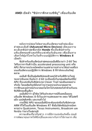 AMD เปิด ตัว “ชิป กราฟิก ควบซีพ ีย ู” เพื่อ แท็บ เล็ต




       หลัง จากปล่อ ยให้ต ลาดแท็บ เล็ต ขยายตัว ต่อ เนื่อ ง
ล่า สุด เอเอ็ม ดี (Advanced Micro Devices) เปิด เผยราย
ละเอีย ดชิป ล่า สุด ชื่อ รหัส Hondo ซึ่ง เป็น ชิป สำา หรับ
แท็บ เล็ต คอมพิว เตอร์ท ี่จ ะแข่ง ขัน กับ อิน เทล เพื่อ เป็น ทาง
เลือ กให้ผ ู้บ ริโ ภคในวัน ที่ร ะบบปฏิบ ัต ิก าร Windows 8
เปิด ตัว
       ชิปสำาหรับแท็บเล็ตรุ่นล่าสุดของเอเอ็มดีมีนามว่า Z-60 โดย
ได้รับการการันตีว่าเป็น accelerated processing unit หรือ
APU ที่สามารถประหยัดพลังงานแต่สามารถทำางานได้อย่างเสถียร
บนแท็บเล็ตระบบปฏิบัติการ Windows 8 ที่กำาลังจะแจ้งเกิดสู่
ตลาด
       เอเอ็มดี ซึ่งเป็นผู้ผลิตชิปคอมพิวเตอร์สำาหรับพีซีรายใหญ่
รองจากอินเทล ยืนยันว่า Z-60 จะเป็นหนึ่งในกลุ่มผลิตภัณฑ์ชิป
APU ที่จะแข่งขันกับชิปตระกูล Clover Trail ของอินเทลอย่าง
จริงจัง โดยผลิตภัณฑ์ดังกล่าวจะรวมหน่วยประมวลผลภาพ
กราฟิกและอุปกรณ์ประมวลผลไมโครโปรเซสเซอร์เข้าด้วยกันบน
ชิปซิลิกอนชิ้นเดียว
       เอเอ็มดียำ้าว่า ผู้ใช้จะได้รับประสบการณ์ที่ยอดเยี่ยมบน
แท็บเล็ต Windows 8 ทั้งในแง่การแสดงผลภาพ เพลง วิดีโอสตรี
มมิ่ง แอปพลิเคชัน และเกมทั่วไป
       งานนี้ชิป APU ของเอเอ็มดียังจะต้องแข่งขันกับชิปตระกูล
ARM ที่ใช้ในแท็บเล็ต Windows RT ซึ่งมีบริษัทชิปอุปกรณ์พก
พาอย่าง Qualcomm, Texas Instruments, Broadcom และ
Nvidia ร่วมวงในสมรภูมิ
       ความเห็น เกี่ย วกับ ข่า ว การที่มีการแข่งขันเกิดขึ้น ย่อมมี
การพัฒนาคุณภาพให้ดียิ่งๆขึ้นและเหมาะกับการใช้งานมาก เพื่อ
 