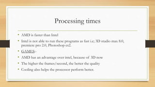 Processing times 
• AMD is faster than Intel 
• Intel is not able to run these programs as fast i.e; 3D studio max 8.0, 
premiere pro 2.0, Photoshop cs2. 
• GAMES:- 
• AMD has an advantage over intel, because of 3D now 
• The higher the frames/second, the better the quality 
• Cooling also helps the processor perform better. 
 