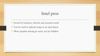 Intel pros 
• Good for business, schools and research needs 
• Can be used to upload songs to an mp3 player 
• More popular among pc users, not pc builders 
 