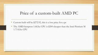 Price of a custom-built AMD PC 
• Custom-built will be $272.92, this is a low price for a pc 
• The AMD Sempron 1.6Ghz CPU is $200 cheaper than the Intel Pentium M 
1.73 Ghz CPU 
 