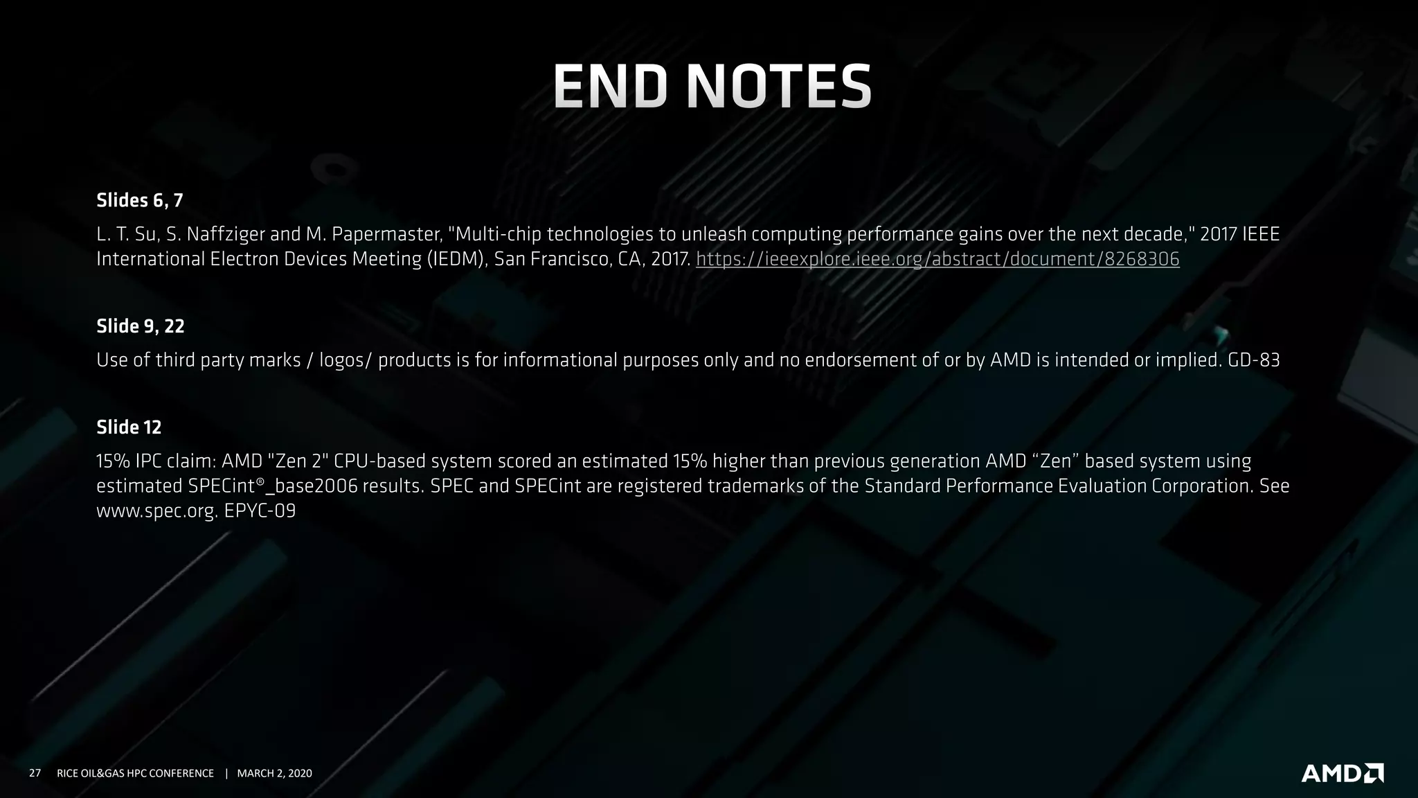 27 RICE OIL&GAS HPC CONFERENCE | MARCH 2, 2020
Slides 6, 7
L. T. Su, S. Naffziger and M. Papermaster, "Multi-chip technologies to unleash computing performance gains over the next decade," 2017 IEEE
International Electron Devices Meeting (IEDM), San Francisco, CA, 2017. https://ieeexplore.ieee.org/abstract/document/8268306
Slide 9, 22
Use of third party marks / logos/ products is for informational purposes only and no endorsement of or by AMD is intended or implied. GD-83
Slide 12
15% IPC claim: AMD "Zen 2" CPU-based system scored an estimated 15% higher than previous generation AMD “Zen” based system using
estimated SPECint®_base2006 results. SPEC and SPECint are registered trademarks of the Standard Performance Evaluation Corporation. See
www.spec.org. EPYC-09
 